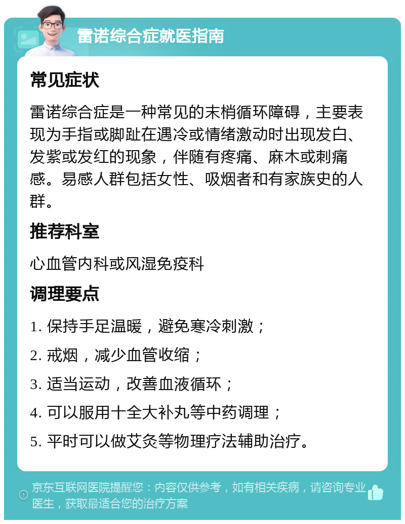 雷诺综合症就医指南 常见症状 雷诺综合症是一种常见的末梢循环障碍，主要表现为手指或脚趾在遇冷或情绪激动时出现发白、发紫或发红的现象，伴随有疼痛、麻木或刺痛感。易感人群包括女性、吸烟者和有家族史的人群。 推荐科室 心血管内科或风湿免疫科 调理要点 1. 保持手足温暖，避免寒冷刺激； 2. 戒烟，减少血管收缩； 3. 适当运动，改善血液循环； 4. 可以服用十全大补丸等中药调理； 5. 平时可以做艾灸等物理疗法辅助治疗。