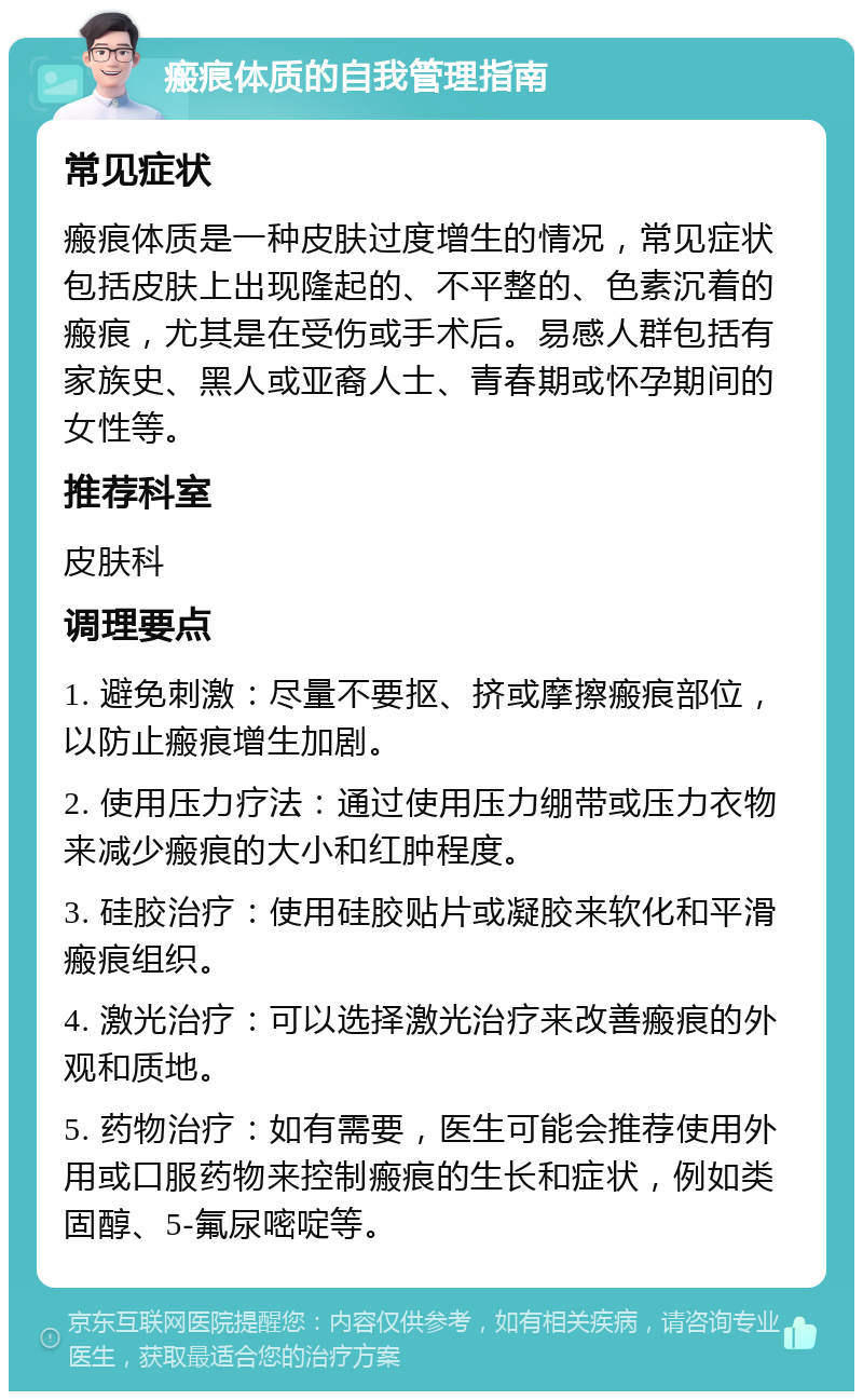 瘢痕体质的自我管理指南 常见症状 瘢痕体质是一种皮肤过度增生的情况，常见症状包括皮肤上出现隆起的、不平整的、色素沉着的瘢痕，尤其是在受伤或手术后。易感人群包括有家族史、黑人或亚裔人士、青春期或怀孕期间的女性等。 推荐科室 皮肤科 调理要点 1. 避免刺激：尽量不要抠、挤或摩擦瘢痕部位，以防止瘢痕增生加剧。 2. 使用压力疗法：通过使用压力绷带或压力衣物来减少瘢痕的大小和红肿程度。 3. 硅胶治疗：使用硅胶贴片或凝胶来软化和平滑瘢痕组织。 4. 激光治疗：可以选择激光治疗来改善瘢痕的外观和质地。 5. 药物治疗：如有需要，医生可能会推荐使用外用或口服药物来控制瘢痕的生长和症状，例如类固醇、5-氟尿嘧啶等。