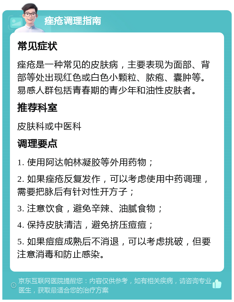 痤疮调理指南 常见症状 痤疮是一种常见的皮肤病，主要表现为面部、背部等处出现红色或白色小颗粒、脓疱、囊肿等。易感人群包括青春期的青少年和油性皮肤者。 推荐科室 皮肤科或中医科 调理要点 1. 使用阿达帕林凝胶等外用药物； 2. 如果痤疮反复发作，可以考虑使用中药调理，需要把脉后有针对性开方子； 3. 注意饮食，避免辛辣、油腻食物； 4. 保持皮肤清洁，避免挤压痘痘； 5. 如果痘痘成熟后不消退，可以考虑挑破，但要注意消毒和防止感染。