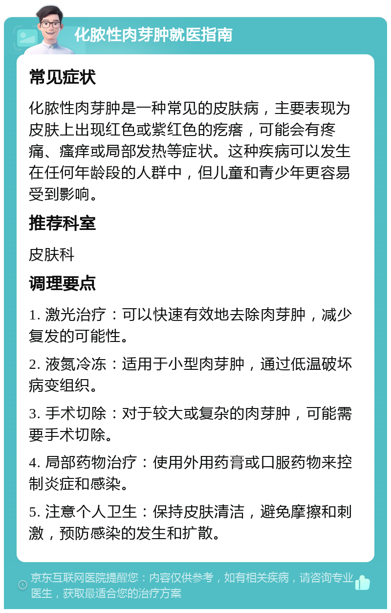 化脓性肉芽肿就医指南 常见症状 化脓性肉芽肿是一种常见的皮肤病，主要表现为皮肤上出现红色或紫红色的疙瘩，可能会有疼痛、瘙痒或局部发热等症状。这种疾病可以发生在任何年龄段的人群中，但儿童和青少年更容易受到影响。 推荐科室 皮肤科 调理要点 1. 激光治疗：可以快速有效地去除肉芽肿，减少复发的可能性。 2. 液氮冷冻：适用于小型肉芽肿，通过低温破坏病变组织。 3. 手术切除：对于较大或复杂的肉芽肿，可能需要手术切除。 4. 局部药物治疗：使用外用药膏或口服药物来控制炎症和感染。 5. 注意个人卫生：保持皮肤清洁，避免摩擦和刺激，预防感染的发生和扩散。