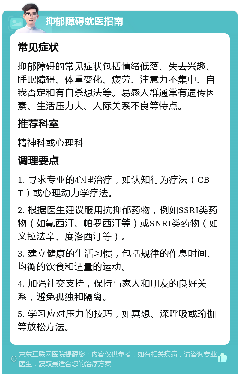 抑郁障碍就医指南 常见症状 抑郁障碍的常见症状包括情绪低落、失去兴趣、睡眠障碍、体重变化、疲劳、注意力不集中、自我否定和有自杀想法等。易感人群通常有遗传因素、生活压力大、人际关系不良等特点。 推荐科室 精神科或心理科 调理要点 1. 寻求专业的心理治疗，如认知行为疗法（CBT）或心理动力学疗法。 2. 根据医生建议服用抗抑郁药物，例如SSRI类药物（如氟西汀、帕罗西汀等）或SNRI类药物（如文拉法辛、度洛西汀等）。 3. 建立健康的生活习惯，包括规律的作息时间、均衡的饮食和适量的运动。 4. 加强社交支持，保持与家人和朋友的良好关系，避免孤独和隔离。 5. 学习应对压力的技巧，如冥想、深呼吸或瑜伽等放松方法。