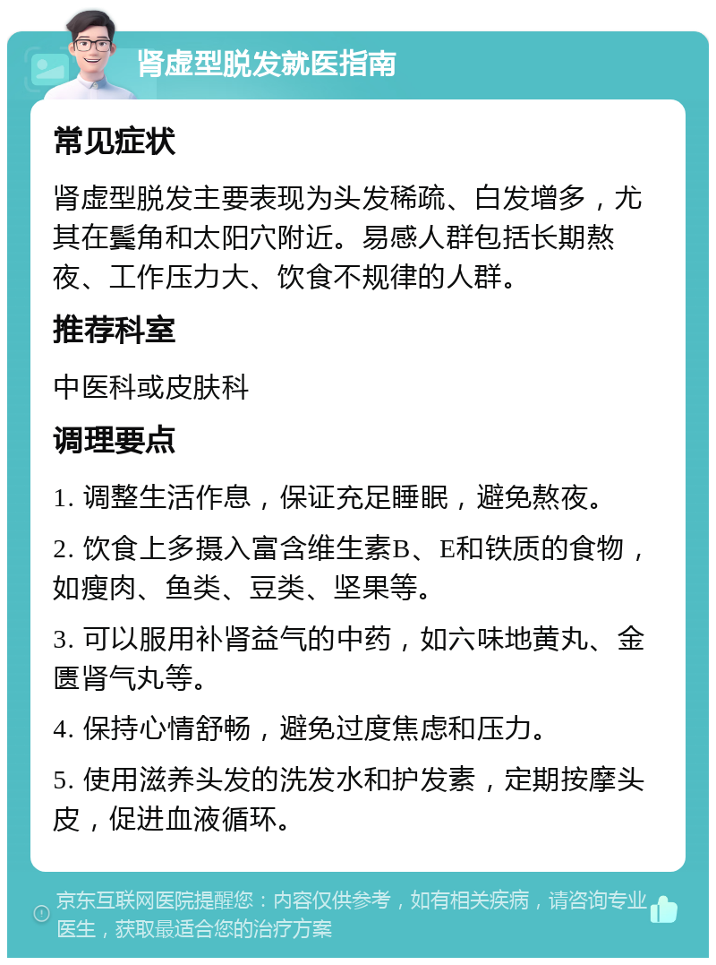 肾虚型脱发就医指南 常见症状 肾虚型脱发主要表现为头发稀疏、白发增多，尤其在鬓角和太阳穴附近。易感人群包括长期熬夜、工作压力大、饮食不规律的人群。 推荐科室 中医科或皮肤科 调理要点 1. 调整生活作息，保证充足睡眠，避免熬夜。 2. 饮食上多摄入富含维生素B、E和铁质的食物，如瘦肉、鱼类、豆类、坚果等。 3. 可以服用补肾益气的中药，如六味地黄丸、金匮肾气丸等。 4. 保持心情舒畅，避免过度焦虑和压力。 5. 使用滋养头发的洗发水和护发素，定期按摩头皮，促进血液循环。