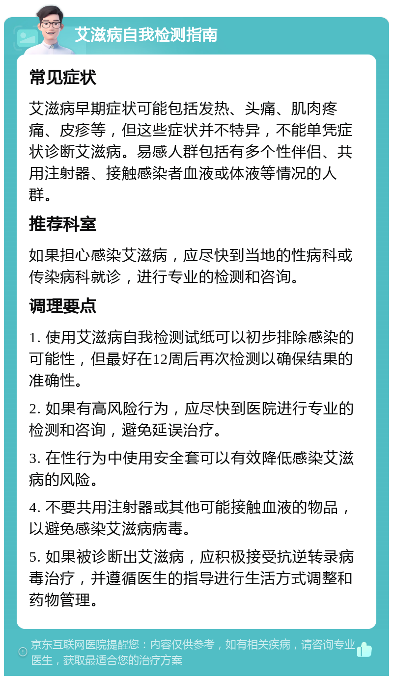 艾滋病自我检测指南 常见症状 艾滋病早期症状可能包括发热、头痛、肌肉疼痛、皮疹等，但这些症状并不特异，不能单凭症状诊断艾滋病。易感人群包括有多个性伴侣、共用注射器、接触感染者血液或体液等情况的人群。 推荐科室 如果担心感染艾滋病，应尽快到当地的性病科或传染病科就诊，进行专业的检测和咨询。 调理要点 1. 使用艾滋病自我检测试纸可以初步排除感染的可能性，但最好在12周后再次检测以确保结果的准确性。 2. 如果有高风险行为，应尽快到医院进行专业的检测和咨询，避免延误治疗。 3. 在性行为中使用安全套可以有效降低感染艾滋病的风险。 4. 不要共用注射器或其他可能接触血液的物品，以避免感染艾滋病病毒。 5. 如果被诊断出艾滋病，应积极接受抗逆转录病毒治疗，并遵循医生的指导进行生活方式调整和药物管理。