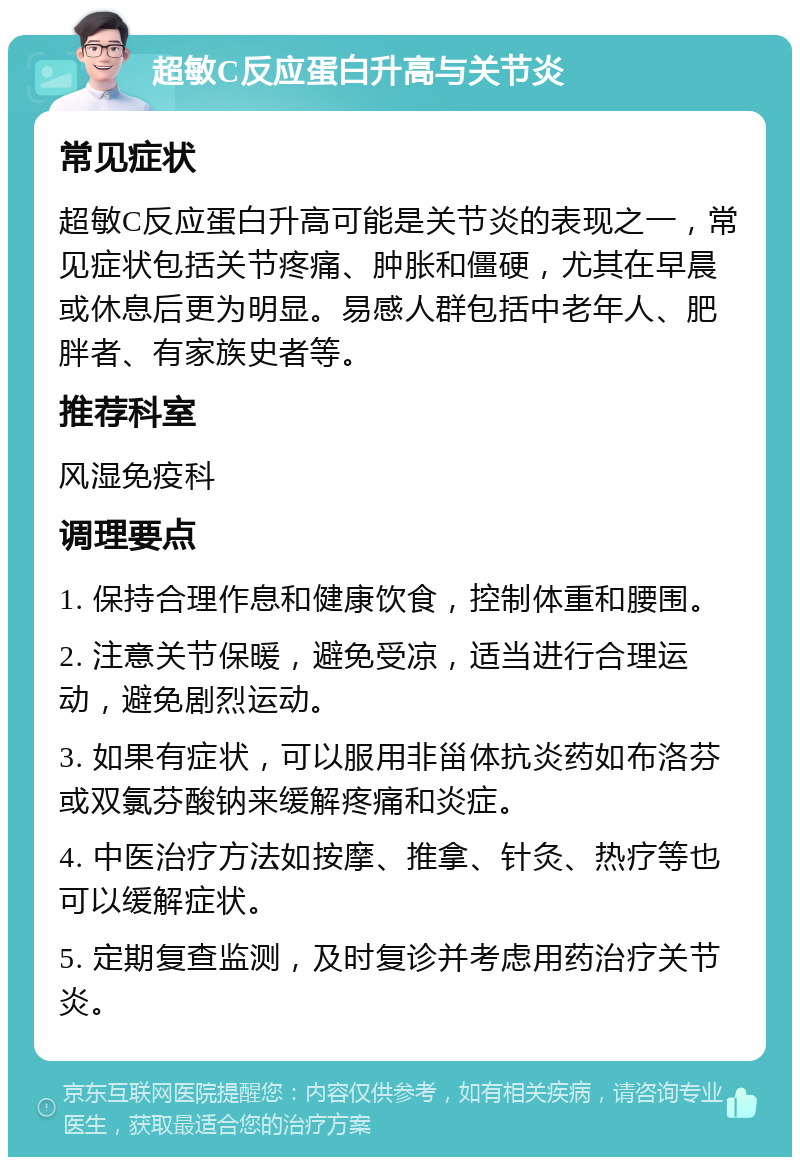 超敏C反应蛋白升高与关节炎 常见症状 超敏C反应蛋白升高可能是关节炎的表现之一，常见症状包括关节疼痛、肿胀和僵硬，尤其在早晨或休息后更为明显。易感人群包括中老年人、肥胖者、有家族史者等。 推荐科室 风湿免疫科 调理要点 1. 保持合理作息和健康饮食，控制体重和腰围。 2. 注意关节保暖，避免受凉，适当进行合理运动，避免剧烈运动。 3. 如果有症状，可以服用非甾体抗炎药如布洛芬或双氯芬酸钠来缓解疼痛和炎症。 4. 中医治疗方法如按摩、推拿、针灸、热疗等也可以缓解症状。 5. 定期复查监测，及时复诊并考虑用药治疗关节炎。