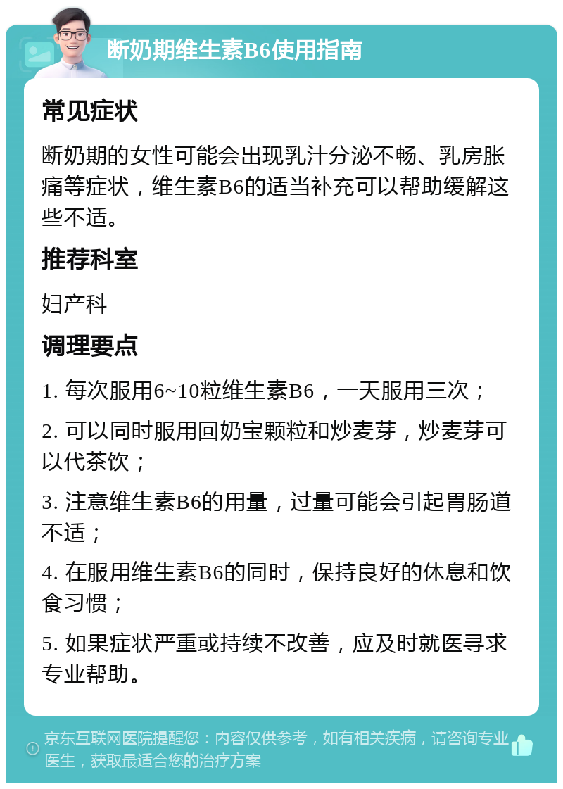 断奶期维生素B6使用指南 常见症状 断奶期的女性可能会出现乳汁分泌不畅、乳房胀痛等症状，维生素B6的适当补充可以帮助缓解这些不适。 推荐科室 妇产科 调理要点 1. 每次服用6~10粒维生素B6，一天服用三次； 2. 可以同时服用回奶宝颗粒和炒麦芽，炒麦芽可以代茶饮； 3. 注意维生素B6的用量，过量可能会引起胃肠道不适； 4. 在服用维生素B6的同时，保持良好的休息和饮食习惯； 5. 如果症状严重或持续不改善，应及时就医寻求专业帮助。