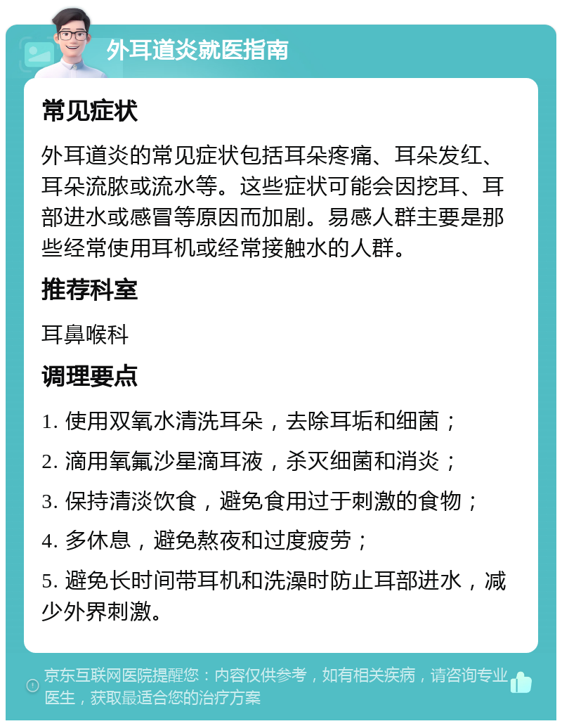 外耳道炎就医指南 常见症状 外耳道炎的常见症状包括耳朵疼痛、耳朵发红、耳朵流脓或流水等。这些症状可能会因挖耳、耳部进水或感冒等原因而加剧。易感人群主要是那些经常使用耳机或经常接触水的人群。 推荐科室 耳鼻喉科 调理要点 1. 使用双氧水清洗耳朵，去除耳垢和细菌； 2. 滴用氧氟沙星滴耳液，杀灭细菌和消炎； 3. 保持清淡饮食，避免食用过于刺激的食物； 4. 多休息，避免熬夜和过度疲劳； 5. 避免长时间带耳机和洗澡时防止耳部进水，减少外界刺激。