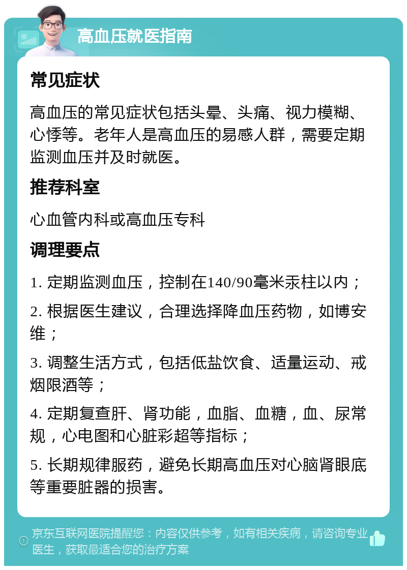 高血压就医指南 常见症状 高血压的常见症状包括头晕、头痛、视力模糊、心悸等。老年人是高血压的易感人群，需要定期监测血压并及时就医。 推荐科室 心血管内科或高血压专科 调理要点 1. 定期监测血压，控制在140/90毫米汞柱以内； 2. 根据医生建议，合理选择降血压药物，如博安维； 3. 调整生活方式，包括低盐饮食、适量运动、戒烟限酒等； 4. 定期复查肝、肾功能，血脂、血糖，血、尿常规，心电图和心脏彩超等指标； 5. 长期规律服药，避免长期高血压对心脑肾眼底等重要脏器的损害。