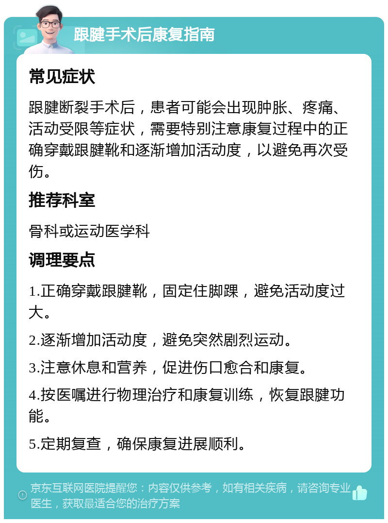 跟腱手术后康复指南 常见症状 跟腱断裂手术后，患者可能会出现肿胀、疼痛、活动受限等症状，需要特别注意康复过程中的正确穿戴跟腱靴和逐渐增加活动度，以避免再次受伤。 推荐科室 骨科或运动医学科 调理要点 1.正确穿戴跟腱靴，固定住脚踝，避免活动度过大。 2.逐渐增加活动度，避免突然剧烈运动。 3.注意休息和营养，促进伤口愈合和康复。 4.按医嘱进行物理治疗和康复训练，恢复跟腱功能。 5.定期复查，确保康复进展顺利。