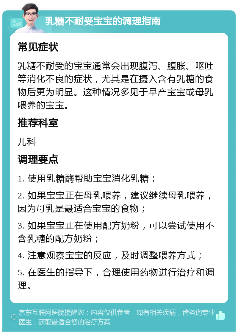 乳糖不耐受宝宝的调理指南 常见症状 乳糖不耐受的宝宝通常会出现腹泻、腹胀、呕吐等消化不良的症状，尤其是在摄入含有乳糖的食物后更为明显。这种情况多见于早产宝宝或母乳喂养的宝宝。 推荐科室 儿科 调理要点 1. 使用乳糖酶帮助宝宝消化乳糖； 2. 如果宝宝正在母乳喂养，建议继续母乳喂养，因为母乳是最适合宝宝的食物； 3. 如果宝宝正在使用配方奶粉，可以尝试使用不含乳糖的配方奶粉； 4. 注意观察宝宝的反应，及时调整喂养方式； 5. 在医生的指导下，合理使用药物进行治疗和调理。