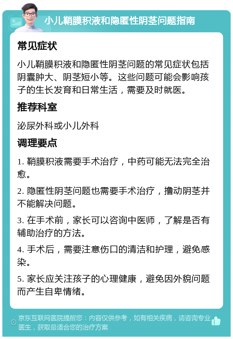 小儿鞘膜积液和隐匿性阴茎问题指南 常见症状 小儿鞘膜积液和隐匿性阴茎问题的常见症状包括阴囊肿大、阴茎短小等。这些问题可能会影响孩子的生长发育和日常生活，需要及时就医。 推荐科室 泌尿外科或小儿外科 调理要点 1. 鞘膜积液需要手术治疗，中药可能无法完全治愈。 2. 隐匿性阴茎问题也需要手术治疗，撸动阴茎并不能解决问题。 3. 在手术前，家长可以咨询中医师，了解是否有辅助治疗的方法。 4. 手术后，需要注意伤口的清洁和护理，避免感染。 5. 家长应关注孩子的心理健康，避免因外貌问题而产生自卑情绪。