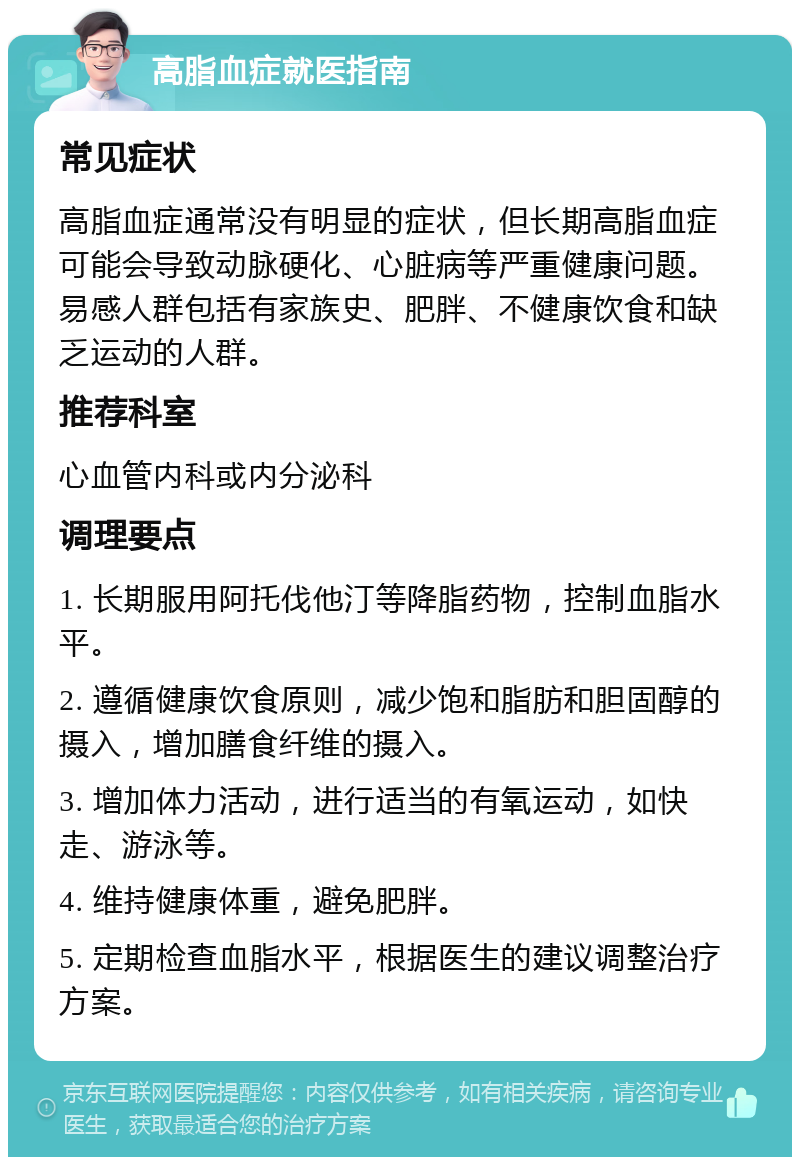 高脂血症就医指南 常见症状 高脂血症通常没有明显的症状，但长期高脂血症可能会导致动脉硬化、心脏病等严重健康问题。易感人群包括有家族史、肥胖、不健康饮食和缺乏运动的人群。 推荐科室 心血管内科或内分泌科 调理要点 1. 长期服用阿托伐他汀等降脂药物，控制血脂水平。 2. 遵循健康饮食原则，减少饱和脂肪和胆固醇的摄入，增加膳食纤维的摄入。 3. 增加体力活动，进行适当的有氧运动，如快走、游泳等。 4. 维持健康体重，避免肥胖。 5. 定期检查血脂水平，根据医生的建议调整治疗方案。