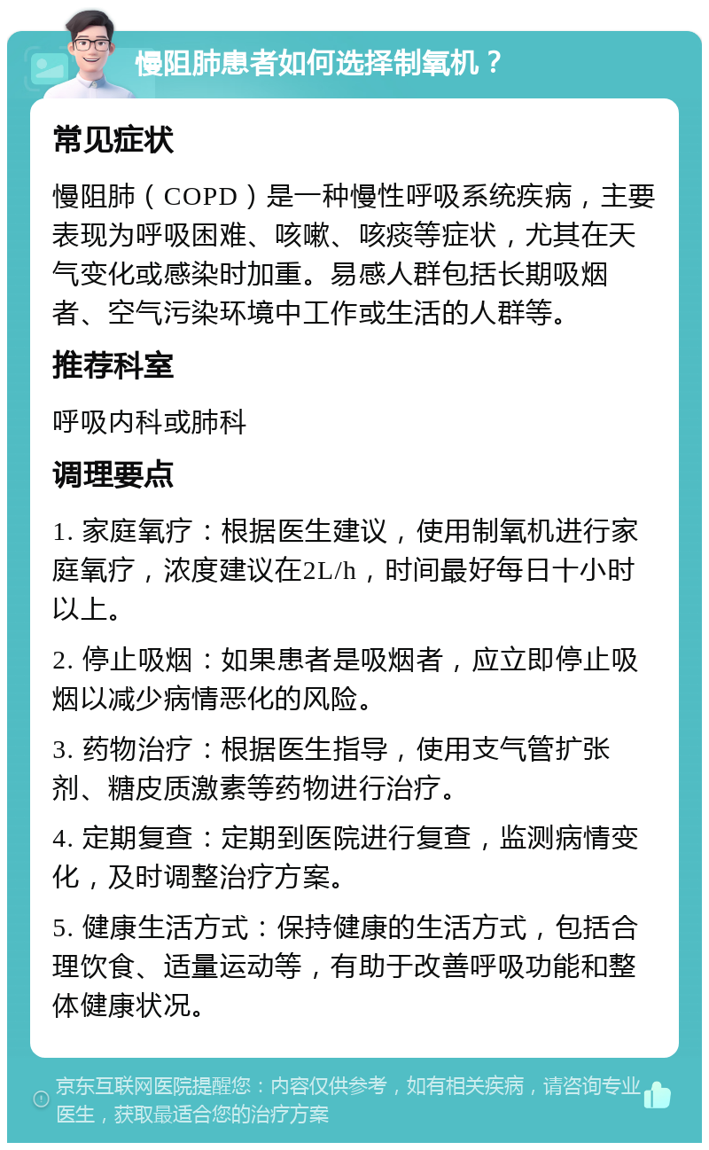 慢阻肺患者如何选择制氧机？ 常见症状 慢阻肺（COPD）是一种慢性呼吸系统疾病，主要表现为呼吸困难、咳嗽、咳痰等症状，尤其在天气变化或感染时加重。易感人群包括长期吸烟者、空气污染环境中工作或生活的人群等。 推荐科室 呼吸内科或肺科 调理要点 1. 家庭氧疗：根据医生建议，使用制氧机进行家庭氧疗，浓度建议在2L/h，时间最好每日十小时以上。 2. 停止吸烟：如果患者是吸烟者，应立即停止吸烟以减少病情恶化的风险。 3. 药物治疗：根据医生指导，使用支气管扩张剂、糖皮质激素等药物进行治疗。 4. 定期复查：定期到医院进行复查，监测病情变化，及时调整治疗方案。 5. 健康生活方式：保持健康的生活方式，包括合理饮食、适量运动等，有助于改善呼吸功能和整体健康状况。