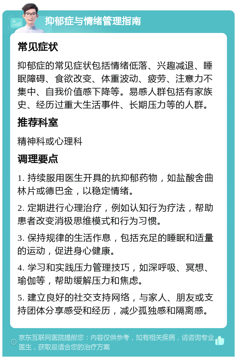 抑郁症与情绪管理指南 常见症状 抑郁症的常见症状包括情绪低落、兴趣减退、睡眠障碍、食欲改变、体重波动、疲劳、注意力不集中、自我价值感下降等。易感人群包括有家族史、经历过重大生活事件、长期压力等的人群。 推荐科室 精神科或心理科 调理要点 1. 持续服用医生开具的抗抑郁药物，如盐酸舍曲林片或德巴金，以稳定情绪。 2. 定期进行心理治疗，例如认知行为疗法，帮助患者改变消极思维模式和行为习惯。 3. 保持规律的生活作息，包括充足的睡眠和适量的运动，促进身心健康。 4. 学习和实践压力管理技巧，如深呼吸、冥想、瑜伽等，帮助缓解压力和焦虑。 5. 建立良好的社交支持网络，与家人、朋友或支持团体分享感受和经历，减少孤独感和隔离感。