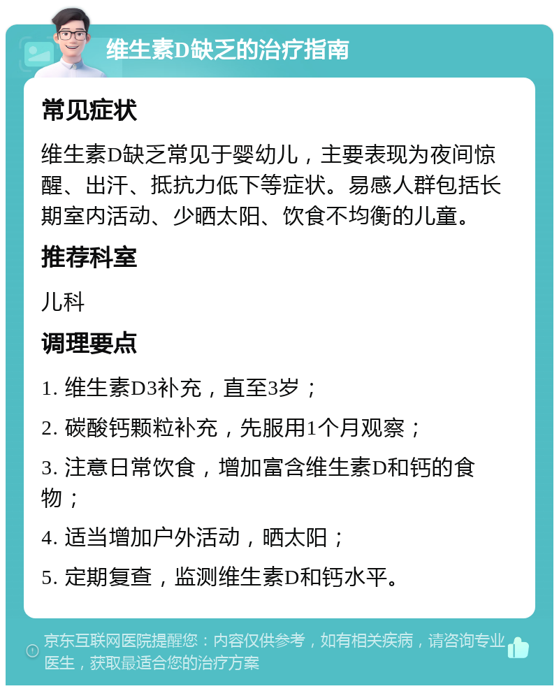 维生素D缺乏的治疗指南 常见症状 维生素D缺乏常见于婴幼儿，主要表现为夜间惊醒、出汗、抵抗力低下等症状。易感人群包括长期室内活动、少晒太阳、饮食不均衡的儿童。 推荐科室 儿科 调理要点 1. 维生素D3补充，直至3岁； 2. 碳酸钙颗粒补充，先服用1个月观察； 3. 注意日常饮食，增加富含维生素D和钙的食物； 4. 适当增加户外活动，晒太阳； 5. 定期复查，监测维生素D和钙水平。