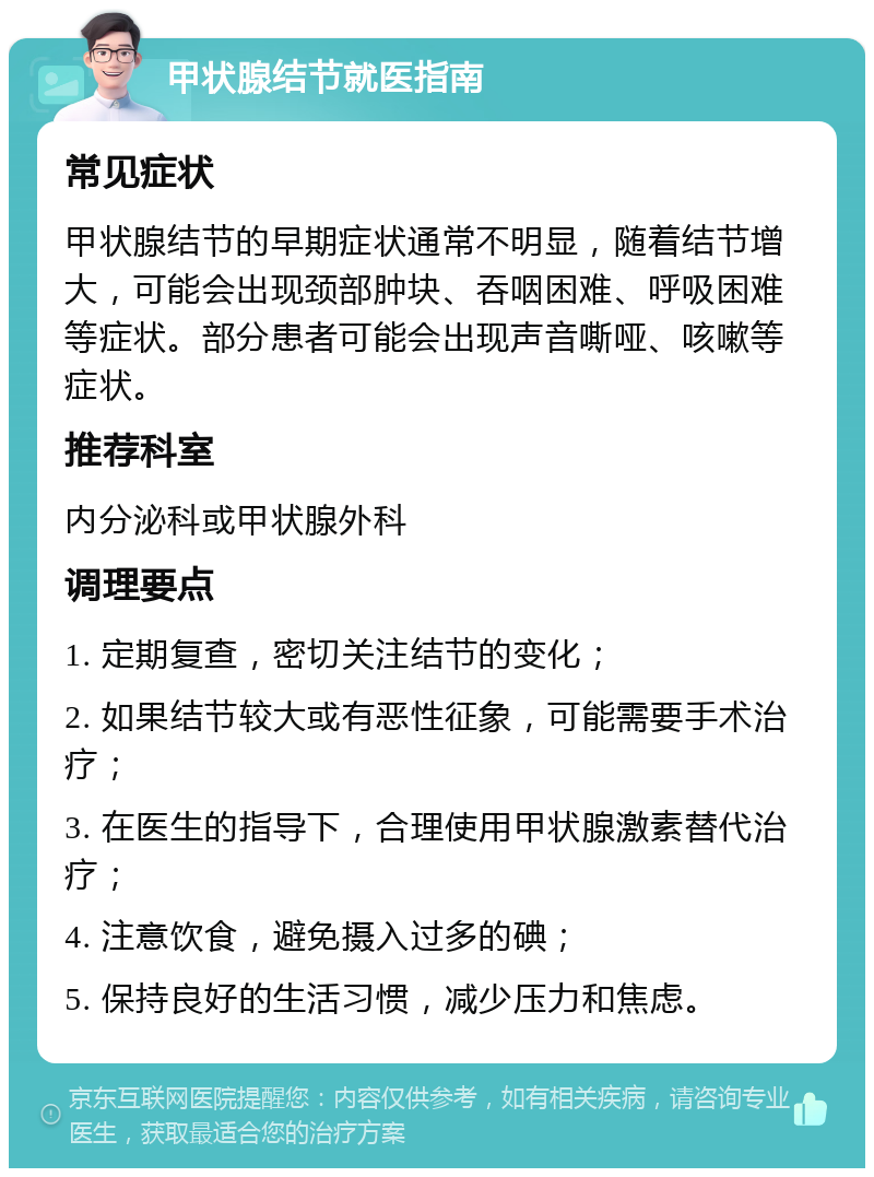 甲状腺结节就医指南 常见症状 甲状腺结节的早期症状通常不明显，随着结节增大，可能会出现颈部肿块、吞咽困难、呼吸困难等症状。部分患者可能会出现声音嘶哑、咳嗽等症状。 推荐科室 内分泌科或甲状腺外科 调理要点 1. 定期复查，密切关注结节的变化； 2. 如果结节较大或有恶性征象，可能需要手术治疗； 3. 在医生的指导下，合理使用甲状腺激素替代治疗； 4. 注意饮食，避免摄入过多的碘； 5. 保持良好的生活习惯，减少压力和焦虑。