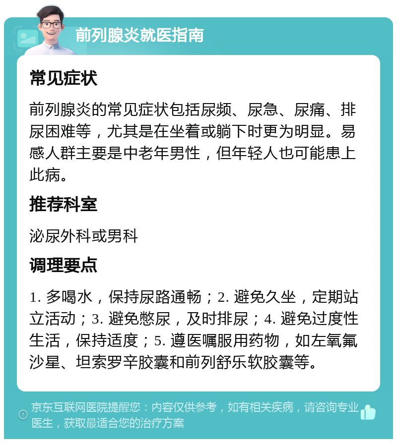 前列腺炎就医指南 常见症状 前列腺炎的常见症状包括尿频、尿急、尿痛、排尿困难等，尤其是在坐着或躺下时更为明显。易感人群主要是中老年男性，但年轻人也可能患上此病。 推荐科室 泌尿外科或男科 调理要点 1. 多喝水，保持尿路通畅；2. 避免久坐，定期站立活动；3. 避免憋尿，及时排尿；4. 避免过度性生活，保持适度；5. 遵医嘱服用药物，如左氧氟沙星、坦索罗辛胶囊和前列舒乐软胶囊等。