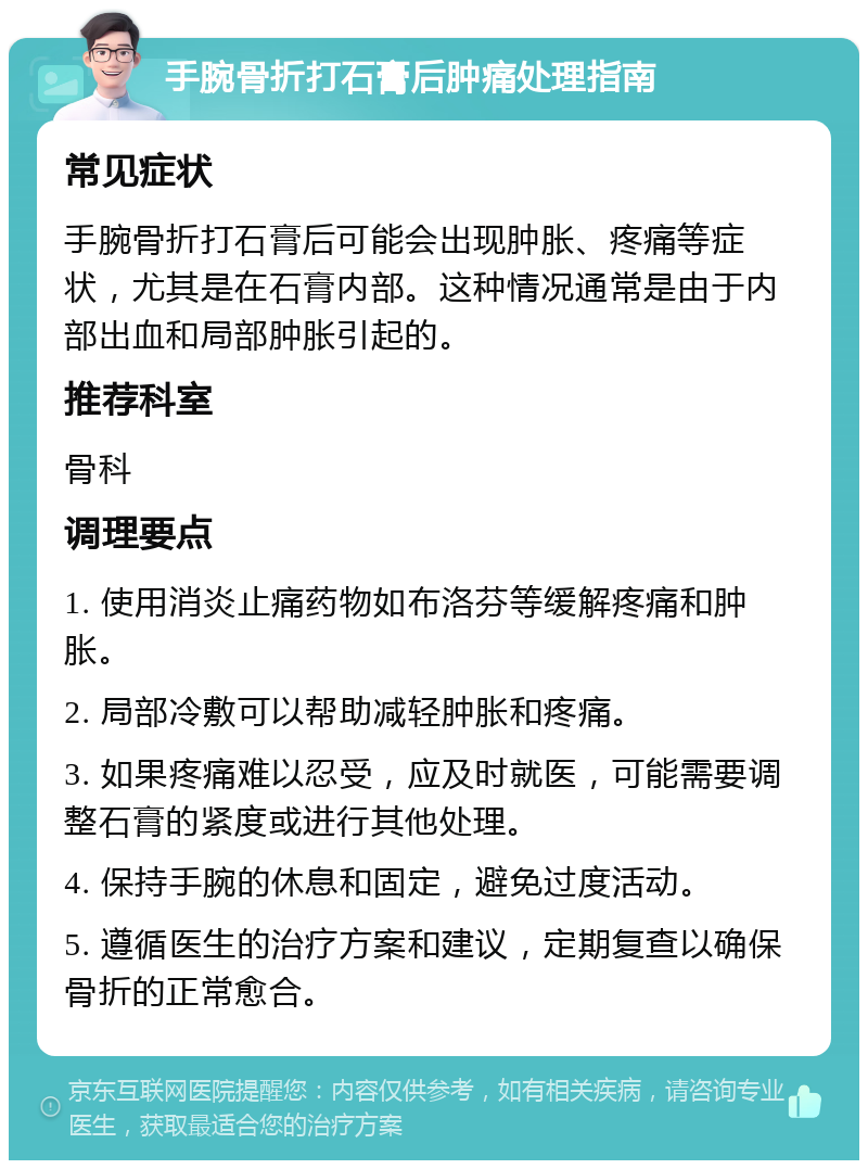 手腕骨折打石膏后肿痛处理指南 常见症状 手腕骨折打石膏后可能会出现肿胀、疼痛等症状，尤其是在石膏内部。这种情况通常是由于内部出血和局部肿胀引起的。 推荐科室 骨科 调理要点 1. 使用消炎止痛药物如布洛芬等缓解疼痛和肿胀。 2. 局部冷敷可以帮助减轻肿胀和疼痛。 3. 如果疼痛难以忍受，应及时就医，可能需要调整石膏的紧度或进行其他处理。 4. 保持手腕的休息和固定，避免过度活动。 5. 遵循医生的治疗方案和建议，定期复查以确保骨折的正常愈合。