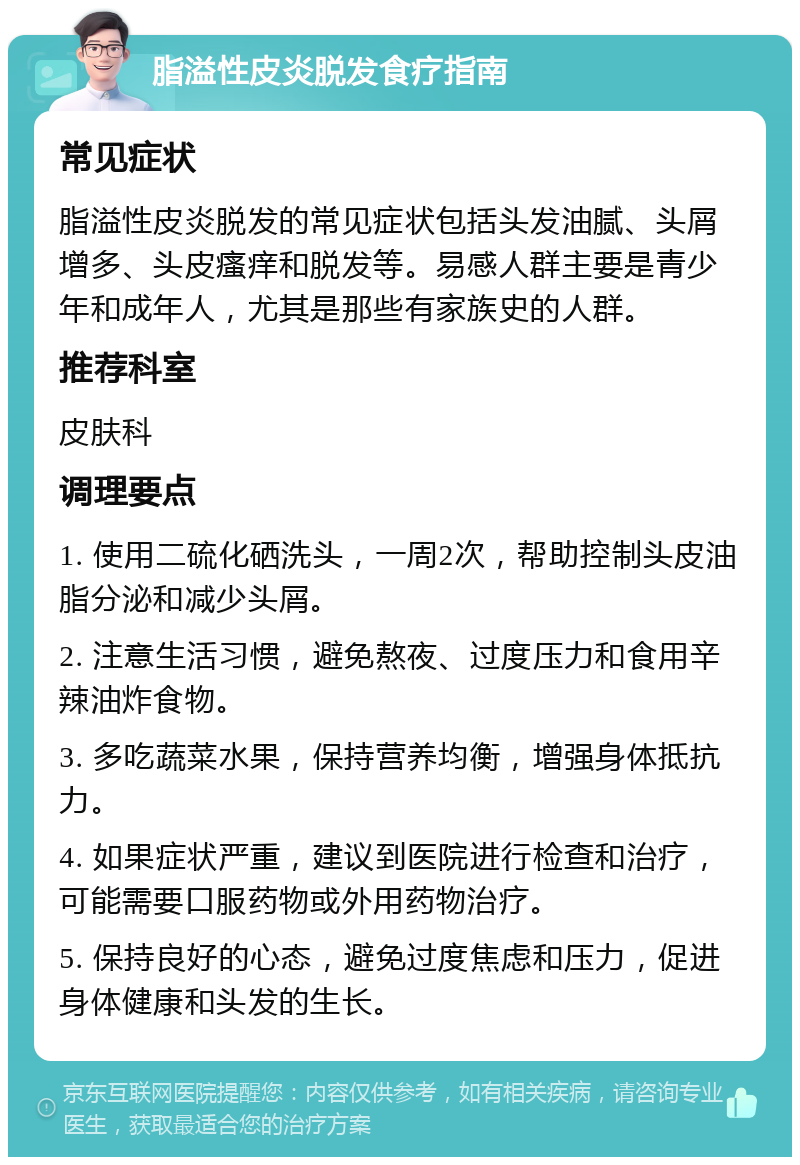 脂溢性皮炎脱发食疗指南 常见症状 脂溢性皮炎脱发的常见症状包括头发油腻、头屑增多、头皮瘙痒和脱发等。易感人群主要是青少年和成年人，尤其是那些有家族史的人群。 推荐科室 皮肤科 调理要点 1. 使用二硫化硒洗头，一周2次，帮助控制头皮油脂分泌和减少头屑。 2. 注意生活习惯，避免熬夜、过度压力和食用辛辣油炸食物。 3. 多吃蔬菜水果，保持营养均衡，增强身体抵抗力。 4. 如果症状严重，建议到医院进行检查和治疗，可能需要口服药物或外用药物治疗。 5. 保持良好的心态，避免过度焦虑和压力，促进身体健康和头发的生长。