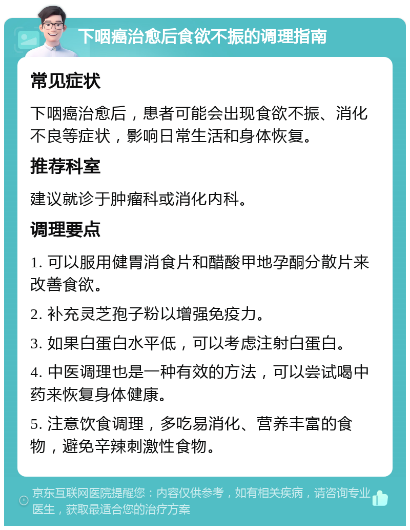 下咽癌治愈后食欲不振的调理指南 常见症状 下咽癌治愈后，患者可能会出现食欲不振、消化不良等症状，影响日常生活和身体恢复。 推荐科室 建议就诊于肿瘤科或消化内科。 调理要点 1. 可以服用健胃消食片和醋酸甲地孕酮分散片来改善食欲。 2. 补充灵芝孢子粉以增强免疫力。 3. 如果白蛋白水平低，可以考虑注射白蛋白。 4. 中医调理也是一种有效的方法，可以尝试喝中药来恢复身体健康。 5. 注意饮食调理，多吃易消化、营养丰富的食物，避免辛辣刺激性食物。