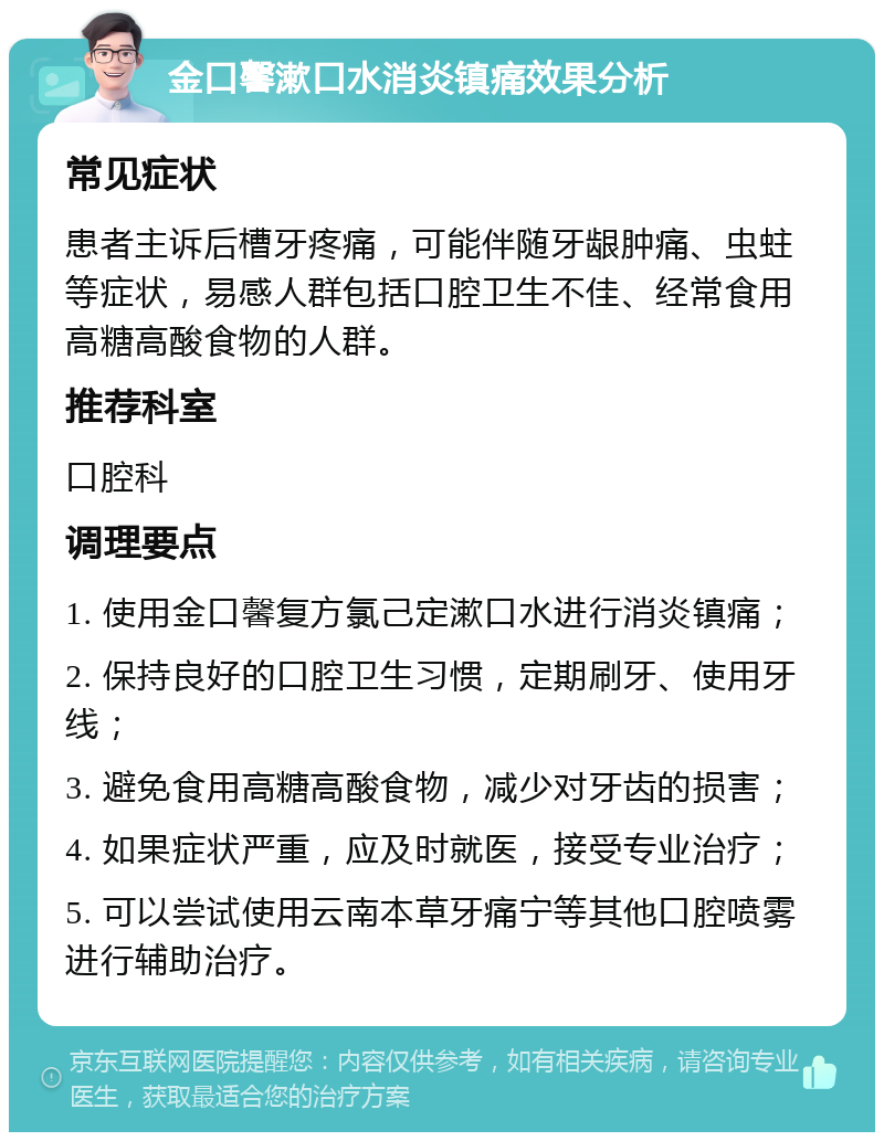 金口馨漱口水消炎镇痛效果分析 常见症状 患者主诉后槽牙疼痛，可能伴随牙龈肿痛、虫蛀等症状，易感人群包括口腔卫生不佳、经常食用高糖高酸食物的人群。 推荐科室 口腔科 调理要点 1. 使用金口馨复方氯己定漱口水进行消炎镇痛； 2. 保持良好的口腔卫生习惯，定期刷牙、使用牙线； 3. 避免食用高糖高酸食物，减少对牙齿的损害； 4. 如果症状严重，应及时就医，接受专业治疗； 5. 可以尝试使用云南本草牙痛宁等其他口腔喷雾进行辅助治疗。