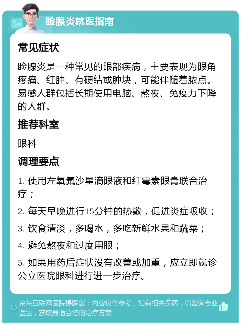 睑腺炎就医指南 常见症状 睑腺炎是一种常见的眼部疾病，主要表现为眼角疼痛、红肿、有硬结或肿块，可能伴随着脓点。易感人群包括长期使用电脑、熬夜、免疫力下降的人群。 推荐科室 眼科 调理要点 1. 使用左氧氟沙星滴眼液和红霉素眼膏联合治疗； 2. 每天早晚进行15分钟的热敷，促进炎症吸收； 3. 饮食清淡，多喝水，多吃新鲜水果和蔬菜； 4. 避免熬夜和过度用眼； 5. 如果用药后症状没有改善或加重，应立即就诊公立医院眼科进行进一步治疗。