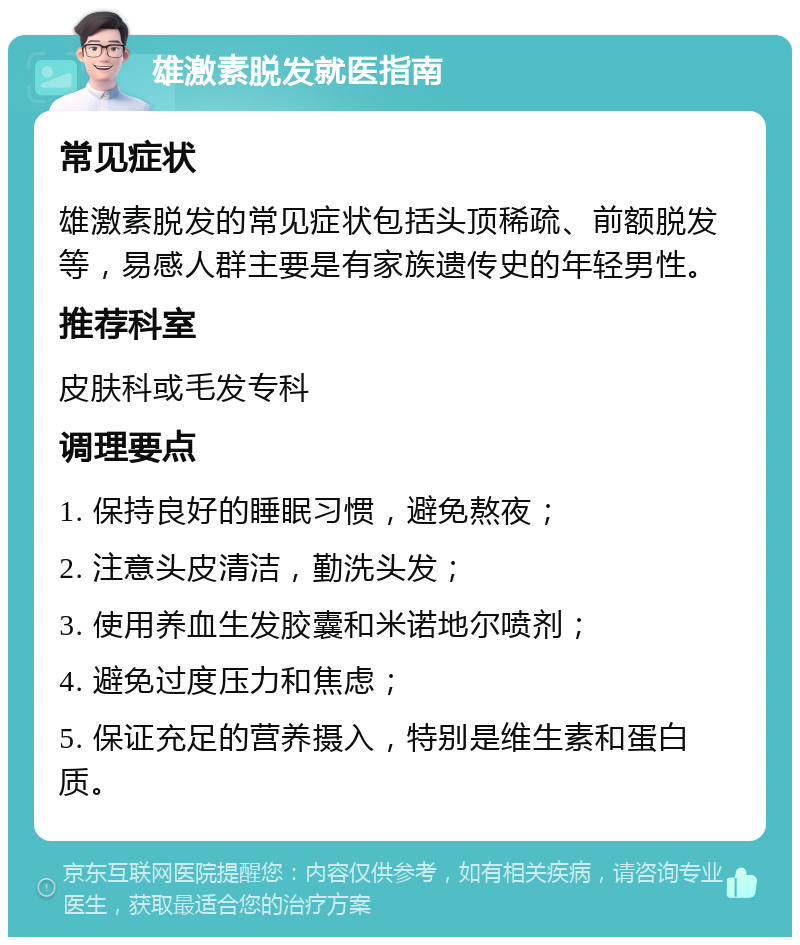 雄激素脱发就医指南 常见症状 雄激素脱发的常见症状包括头顶稀疏、前额脱发等，易感人群主要是有家族遗传史的年轻男性。 推荐科室 皮肤科或毛发专科 调理要点 1. 保持良好的睡眠习惯，避免熬夜； 2. 注意头皮清洁，勤洗头发； 3. 使用养血生发胶囊和米诺地尔喷剂； 4. 避免过度压力和焦虑； 5. 保证充足的营养摄入，特别是维生素和蛋白质。