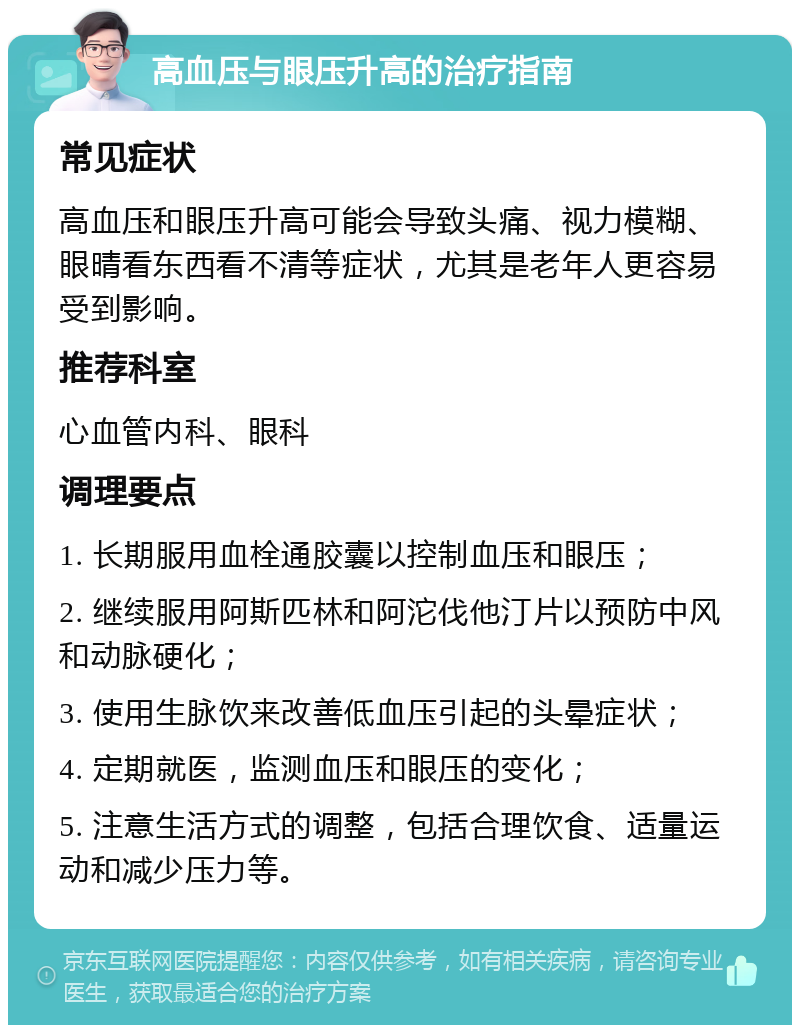 高血压与眼压升高的治疗指南 常见症状 高血压和眼压升高可能会导致头痛、视力模糊、眼晴看东西看不清等症状，尤其是老年人更容易受到影响。 推荐科室 心血管内科、眼科 调理要点 1. 长期服用血栓通胶囊以控制血压和眼压； 2. 继续服用阿斯匹林和阿沱伐他汀片以预防中风和动脉硬化； 3. 使用生脉饮来改善低血压引起的头晕症状； 4. 定期就医，监测血压和眼压的变化； 5. 注意生活方式的调整，包括合理饮食、适量运动和减少压力等。