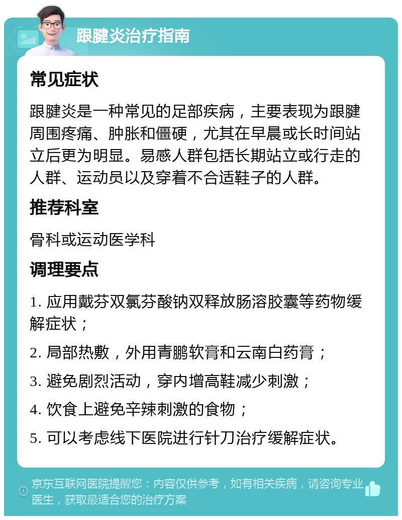 跟腱炎治疗指南 常见症状 跟腱炎是一种常见的足部疾病，主要表现为跟腱周围疼痛、肿胀和僵硬，尤其在早晨或长时间站立后更为明显。易感人群包括长期站立或行走的人群、运动员以及穿着不合适鞋子的人群。 推荐科室 骨科或运动医学科 调理要点 1. 应用戴芬双氯芬酸钠双释放肠溶胶囊等药物缓解症状； 2. 局部热敷，外用青鹏软膏和云南白药膏； 3. 避免剧烈活动，穿内增高鞋减少刺激； 4. 饮食上避免辛辣刺激的食物； 5. 可以考虑线下医院进行针刀治疗缓解症状。