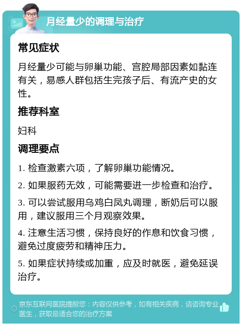 月经量少的调理与治疗 常见症状 月经量少可能与卵巢功能、宫腔局部因素如黏连有关，易感人群包括生完孩子后、有流产史的女性。 推荐科室 妇科 调理要点 1. 检查激素六项，了解卵巢功能情况。 2. 如果服药无效，可能需要进一步检查和治疗。 3. 可以尝试服用乌鸡白凤丸调理，断奶后可以服用，建议服用三个月观察效果。 4. 注意生活习惯，保持良好的作息和饮食习惯，避免过度疲劳和精神压力。 5. 如果症状持续或加重，应及时就医，避免延误治疗。