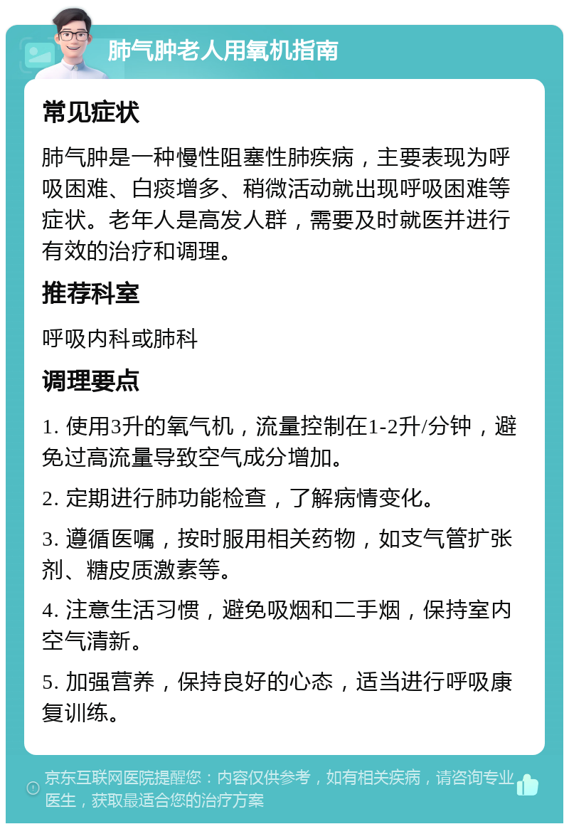 肺气肿老人用氧机指南 常见症状 肺气肿是一种慢性阻塞性肺疾病，主要表现为呼吸困难、白痰增多、稍微活动就出现呼吸困难等症状。老年人是高发人群，需要及时就医并进行有效的治疗和调理。 推荐科室 呼吸内科或肺科 调理要点 1. 使用3升的氧气机，流量控制在1-2升/分钟，避免过高流量导致空气成分增加。 2. 定期进行肺功能检查，了解病情变化。 3. 遵循医嘱，按时服用相关药物，如支气管扩张剂、糖皮质激素等。 4. 注意生活习惯，避免吸烟和二手烟，保持室内空气清新。 5. 加强营养，保持良好的心态，适当进行呼吸康复训练。