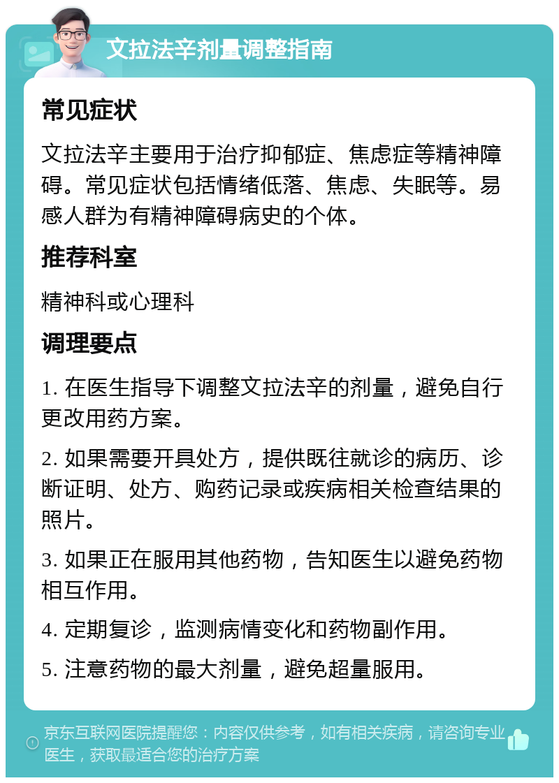 文拉法辛剂量调整指南 常见症状 文拉法辛主要用于治疗抑郁症、焦虑症等精神障碍。常见症状包括情绪低落、焦虑、失眠等。易感人群为有精神障碍病史的个体。 推荐科室 精神科或心理科 调理要点 1. 在医生指导下调整文拉法辛的剂量，避免自行更改用药方案。 2. 如果需要开具处方，提供既往就诊的病历、诊断证明、处方、购药记录或疾病相关检查结果的照片。 3. 如果正在服用其他药物，告知医生以避免药物相互作用。 4. 定期复诊，监测病情变化和药物副作用。 5. 注意药物的最大剂量，避免超量服用。