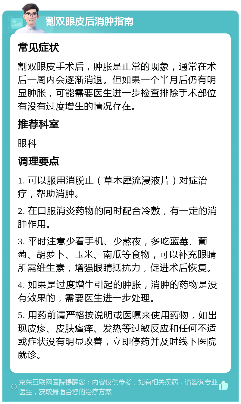 割双眼皮后消肿指南 常见症状 割双眼皮手术后，肿胀是正常的现象，通常在术后一周内会逐渐消退。但如果一个半月后仍有明显肿胀，可能需要医生进一步检查排除手术部位有没有过度增生的情况存在。 推荐科室 眼科 调理要点 1. 可以服用消脱止（草木犀流浸液片）对症治疗，帮助消肿。 2. 在口服消炎药物的同时配合冷敷，有一定的消肿作用。 3. 平时注意少看手机、少熬夜，多吃蓝莓、葡萄、胡萝卜、玉米、南瓜等食物，可以补充眼睛所需维生素，增强眼睛抵抗力，促进术后恢复。 4. 如果是过度增生引起的肿胀，消肿的药物是没有效果的，需要医生进一步处理。 5. 用药前请严格按说明或医嘱来使用药物，如出现皮疹、皮肤瘙痒、发热等过敏反应和任何不适或症状没有明显改善，立即停药并及时线下医院就诊。