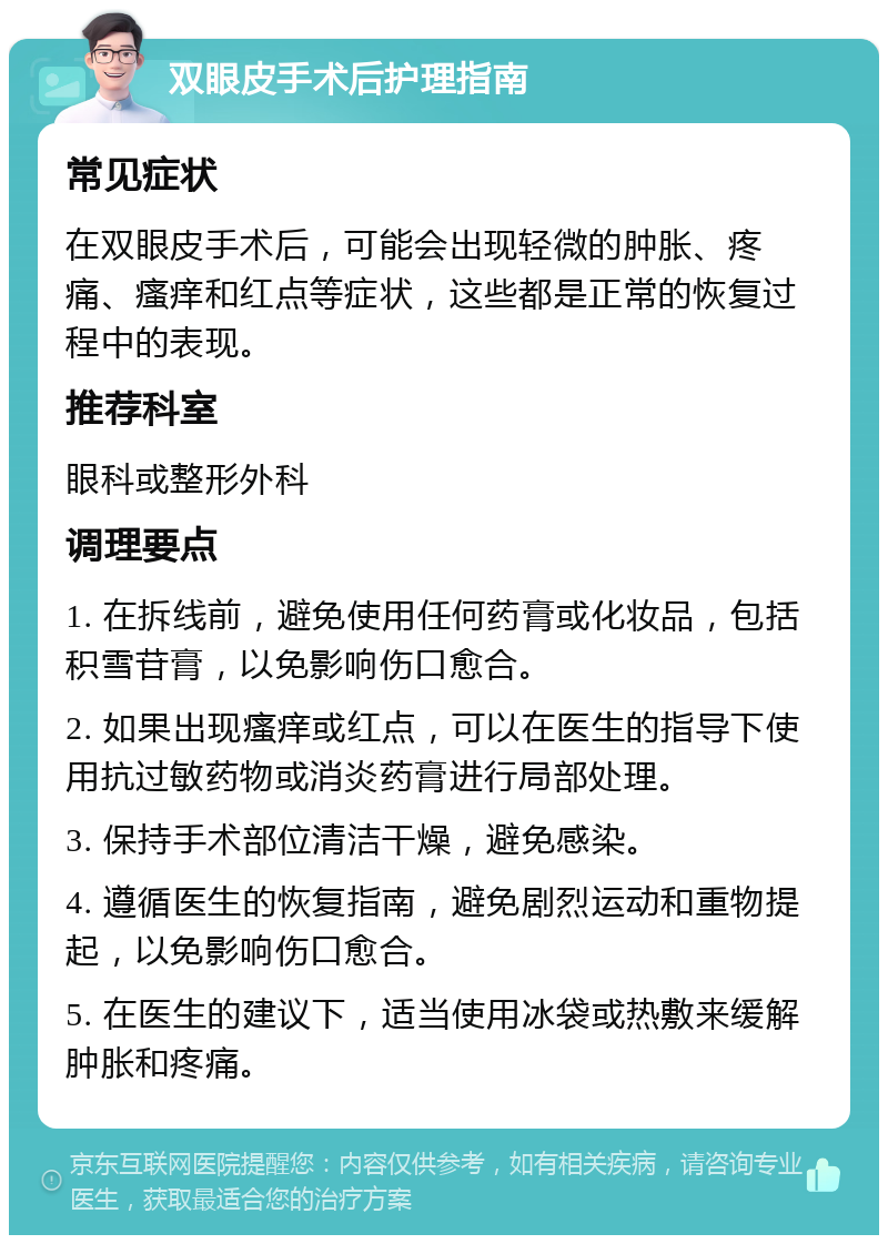 双眼皮手术后护理指南 常见症状 在双眼皮手术后，可能会出现轻微的肿胀、疼痛、瘙痒和红点等症状，这些都是正常的恢复过程中的表现。 推荐科室 眼科或整形外科 调理要点 1. 在拆线前，避免使用任何药膏或化妆品，包括积雪苷膏，以免影响伤口愈合。 2. 如果出现瘙痒或红点，可以在医生的指导下使用抗过敏药物或消炎药膏进行局部处理。 3. 保持手术部位清洁干燥，避免感染。 4. 遵循医生的恢复指南，避免剧烈运动和重物提起，以免影响伤口愈合。 5. 在医生的建议下，适当使用冰袋或热敷来缓解肿胀和疼痛。