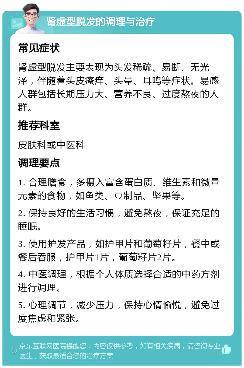 肾虚型脱发的调理与治疗 常见症状 肾虚型脱发主要表现为头发稀疏、易断、无光泽，伴随着头皮瘙痒、头晕、耳鸣等症状。易感人群包括长期压力大、营养不良、过度熬夜的人群。 推荐科室 皮肤科或中医科 调理要点 1. 合理膳食，多摄入富含蛋白质、维生素和微量元素的食物，如鱼类、豆制品、坚果等。 2. 保持良好的生活习惯，避免熬夜，保证充足的睡眠。 3. 使用护发产品，如护甲片和葡萄籽片，餐中或餐后吞服，护甲片1片，葡萄籽片2片。 4. 中医调理，根据个人体质选择合适的中药方剂进行调理。 5. 心理调节，减少压力，保持心情愉悦，避免过度焦虑和紧张。