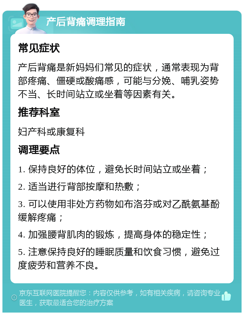 产后背痛调理指南 常见症状 产后背痛是新妈妈们常见的症状，通常表现为背部疼痛、僵硬或酸痛感，可能与分娩、哺乳姿势不当、长时间站立或坐着等因素有关。 推荐科室 妇产科或康复科 调理要点 1. 保持良好的体位，避免长时间站立或坐着； 2. 适当进行背部按摩和热敷； 3. 可以使用非处方药物如布洛芬或对乙酰氨基酚缓解疼痛； 4. 加强腰背肌肉的锻炼，提高身体的稳定性； 5. 注意保持良好的睡眠质量和饮食习惯，避免过度疲劳和营养不良。