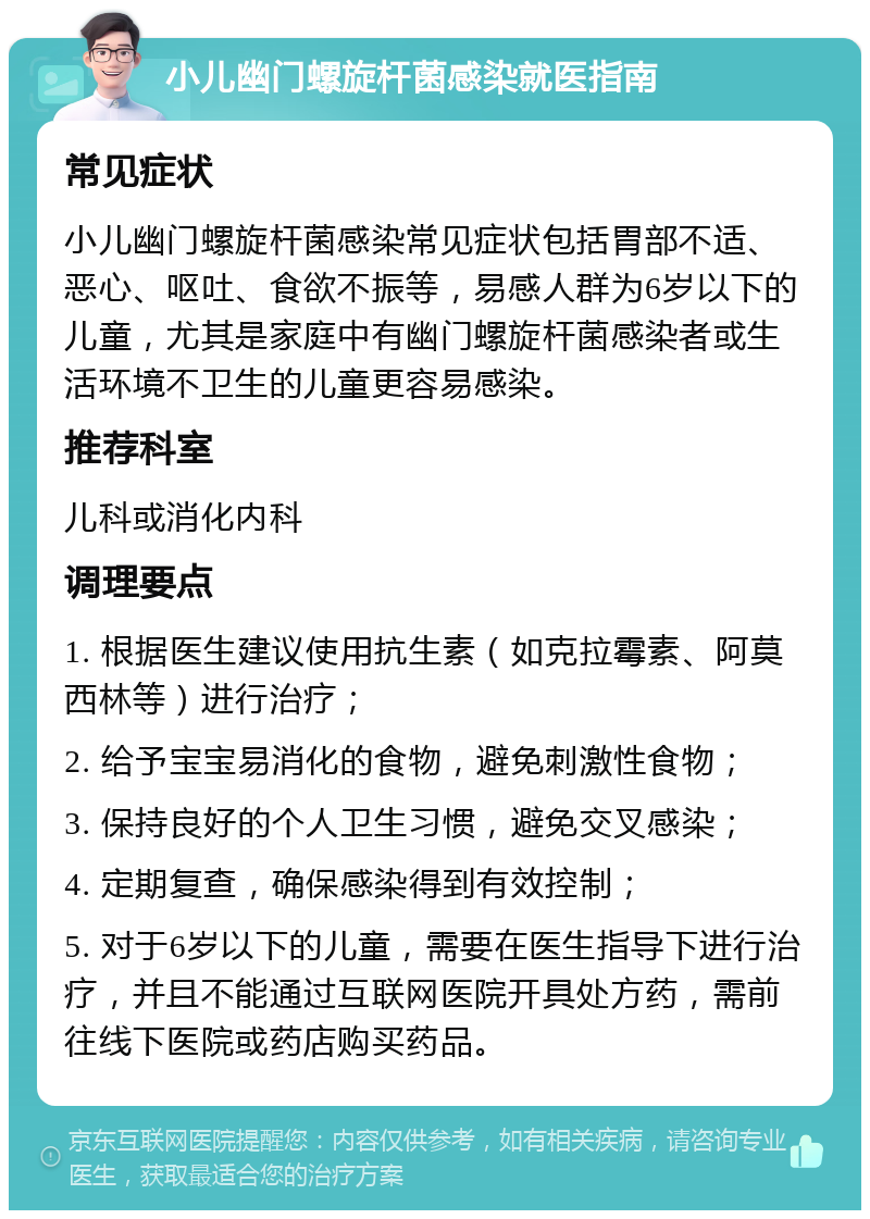 小儿幽门螺旋杆菌感染就医指南 常见症状 小儿幽门螺旋杆菌感染常见症状包括胃部不适、恶心、呕吐、食欲不振等，易感人群为6岁以下的儿童，尤其是家庭中有幽门螺旋杆菌感染者或生活环境不卫生的儿童更容易感染。 推荐科室 儿科或消化内科 调理要点 1. 根据医生建议使用抗生素（如克拉霉素、阿莫西林等）进行治疗； 2. 给予宝宝易消化的食物，避免刺激性食物； 3. 保持良好的个人卫生习惯，避免交叉感染； 4. 定期复查，确保感染得到有效控制； 5. 对于6岁以下的儿童，需要在医生指导下进行治疗，并且不能通过互联网医院开具处方药，需前往线下医院或药店购买药品。