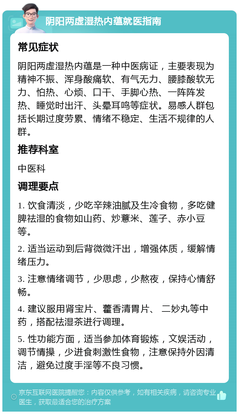 阴阳两虚湿热内蕴就医指南 常见症状 阴阳两虚湿热内蕴是一种中医病证，主要表现为精神不振、浑身酸痛软、有气无力、腰膝酸软无力、怕热、心烦、口干、手脚心热、一阵阵发热、睡觉时出汗、头晕耳鸣等症状。易感人群包括长期过度劳累、情绪不稳定、生活不规律的人群。 推荐科室 中医科 调理要点 1. 饮食清淡，少吃辛辣油腻及生冷食物，多吃健脾祛湿的食物如山药、炒薏米、莲子、赤小豆等。 2. 适当运动到后背微微汗出，增强体质，缓解情绪压力。 3. 注意情绪调节，少思虑，少熬夜，保持心情舒畅。 4. 建议服用肾宝片、藿香清胃片、 二妙丸等中药，搭配祛湿茶进行调理。 5. 性功能方面，适当参加体育锻炼，文娱活动，调节情操，少进食刺激性食物，注意保持外因清洁，避免过度手淫等不良习惯。