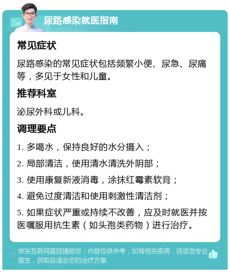 尿路感染就医指南 常见症状 尿路感染的常见症状包括频繁小便、尿急、尿痛等，多见于女性和儿童。 推荐科室 泌尿外科或儿科。 调理要点 1. 多喝水，保持良好的水分摄入； 2. 局部清洁，使用清水清洗外阴部； 3. 使用康复新液消毒，涂抹红霉素软膏； 4. 避免过度清洁和使用刺激性清洁剂； 5. 如果症状严重或持续不改善，应及时就医并按医嘱服用抗生素（如头孢类药物）进行治疗。