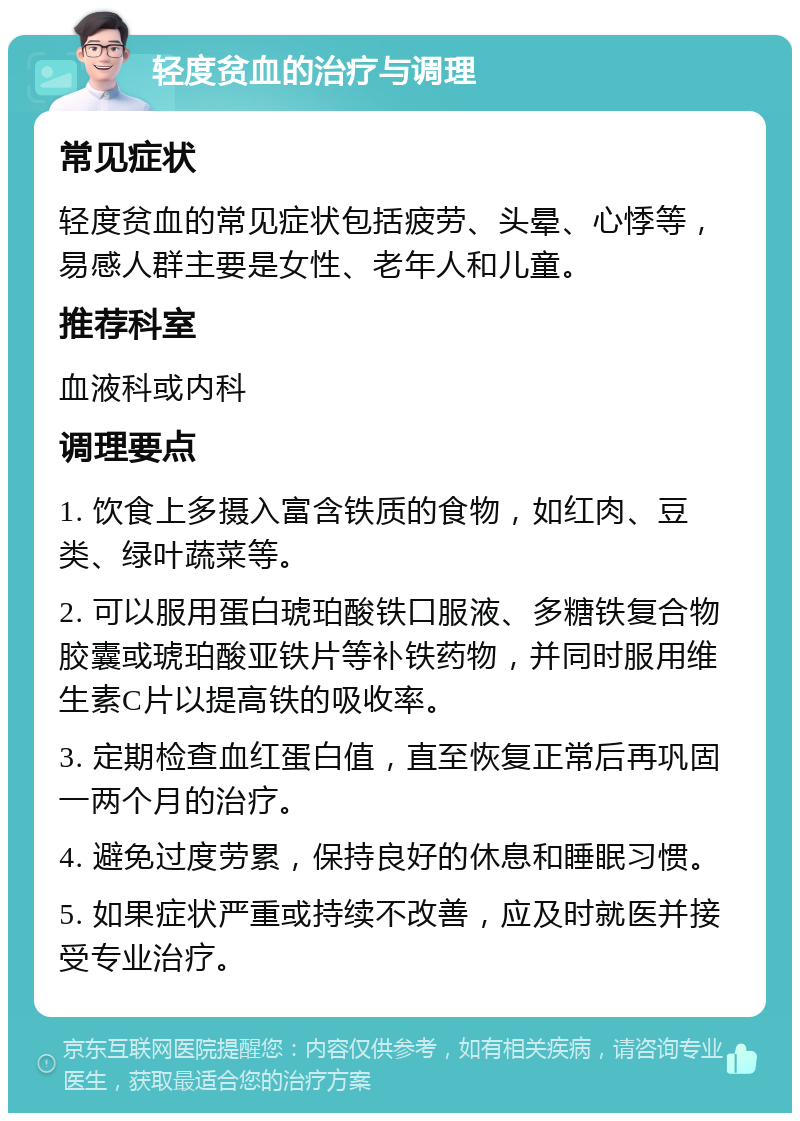 轻度贫血的治疗与调理 常见症状 轻度贫血的常见症状包括疲劳、头晕、心悸等，易感人群主要是女性、老年人和儿童。 推荐科室 血液科或内科 调理要点 1. 饮食上多摄入富含铁质的食物，如红肉、豆类、绿叶蔬菜等。 2. 可以服用蛋白琥珀酸铁口服液、多糖铁复合物胶囊或琥珀酸亚铁片等补铁药物，并同时服用维生素C片以提高铁的吸收率。 3. 定期检查血红蛋白值，直至恢复正常后再巩固一两个月的治疗。 4. 避免过度劳累，保持良好的休息和睡眠习惯。 5. 如果症状严重或持续不改善，应及时就医并接受专业治疗。