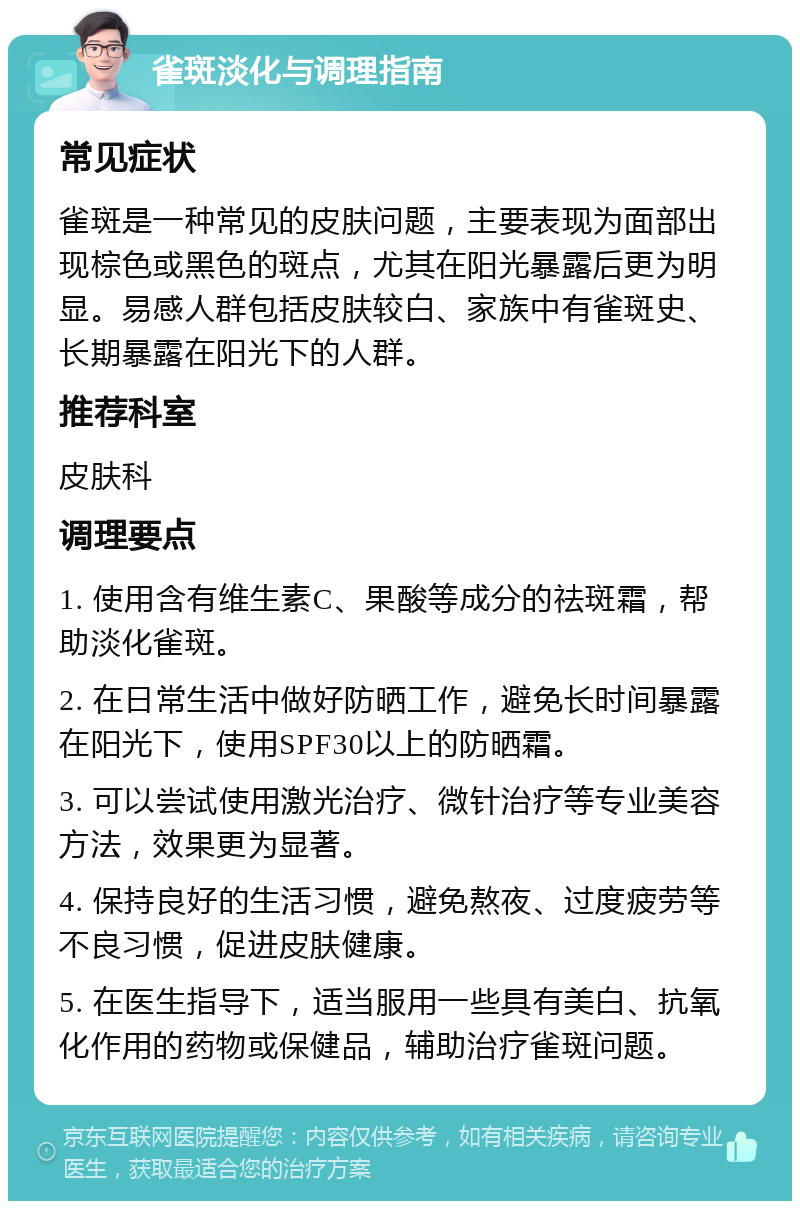 雀斑淡化与调理指南 常见症状 雀斑是一种常见的皮肤问题，主要表现为面部出现棕色或黑色的斑点，尤其在阳光暴露后更为明显。易感人群包括皮肤较白、家族中有雀斑史、长期暴露在阳光下的人群。 推荐科室 皮肤科 调理要点 1. 使用含有维生素C、果酸等成分的祛斑霜，帮助淡化雀斑。 2. 在日常生活中做好防晒工作，避免长时间暴露在阳光下，使用SPF30以上的防晒霜。 3. 可以尝试使用激光治疗、微针治疗等专业美容方法，效果更为显著。 4. 保持良好的生活习惯，避免熬夜、过度疲劳等不良习惯，促进皮肤健康。 5. 在医生指导下，适当服用一些具有美白、抗氧化作用的药物或保健品，辅助治疗雀斑问题。