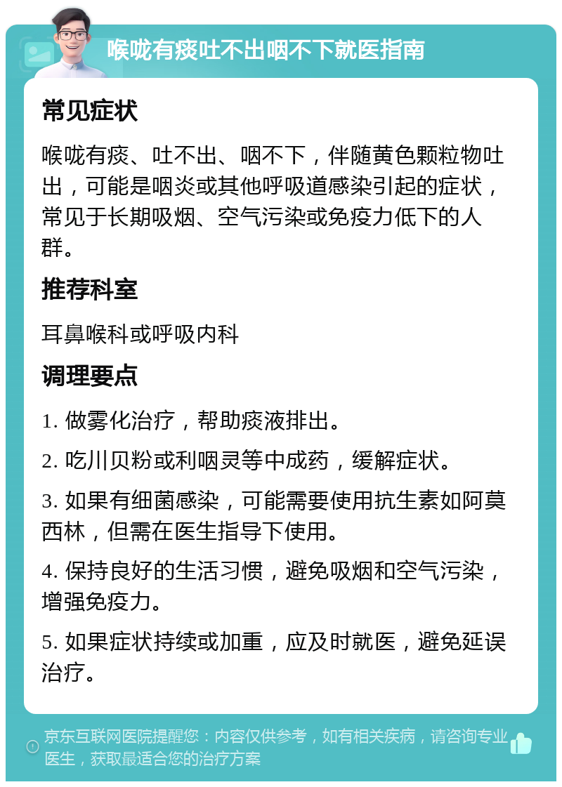 喉咙有痰吐不出咽不下就医指南 常见症状 喉咙有痰、吐不出、咽不下，伴随黄色颗粒物吐出，可能是咽炎或其他呼吸道感染引起的症状，常见于长期吸烟、空气污染或免疫力低下的人群。 推荐科室 耳鼻喉科或呼吸内科 调理要点 1. 做雾化治疗，帮助痰液排出。 2. 吃川贝粉或利咽灵等中成药，缓解症状。 3. 如果有细菌感染，可能需要使用抗生素如阿莫西林，但需在医生指导下使用。 4. 保持良好的生活习惯，避免吸烟和空气污染，增强免疫力。 5. 如果症状持续或加重，应及时就医，避免延误治疗。