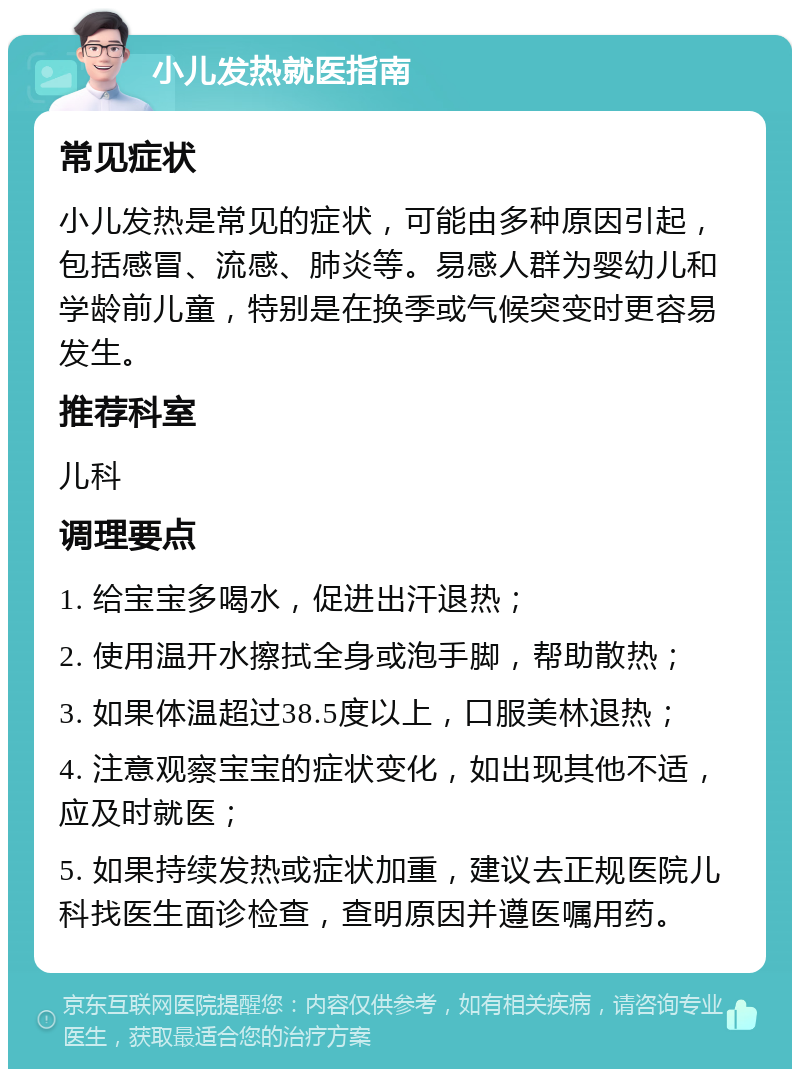 小儿发热就医指南 常见症状 小儿发热是常见的症状，可能由多种原因引起，包括感冒、流感、肺炎等。易感人群为婴幼儿和学龄前儿童，特别是在换季或气候突变时更容易发生。 推荐科室 儿科 调理要点 1. 给宝宝多喝水，促进出汗退热； 2. 使用温开水擦拭全身或泡手脚，帮助散热； 3. 如果体温超过38.5度以上，口服美林退热； 4. 注意观察宝宝的症状变化，如出现其他不适，应及时就医； 5. 如果持续发热或症状加重，建议去正规医院儿科找医生面诊检查，查明原因并遵医嘱用药。