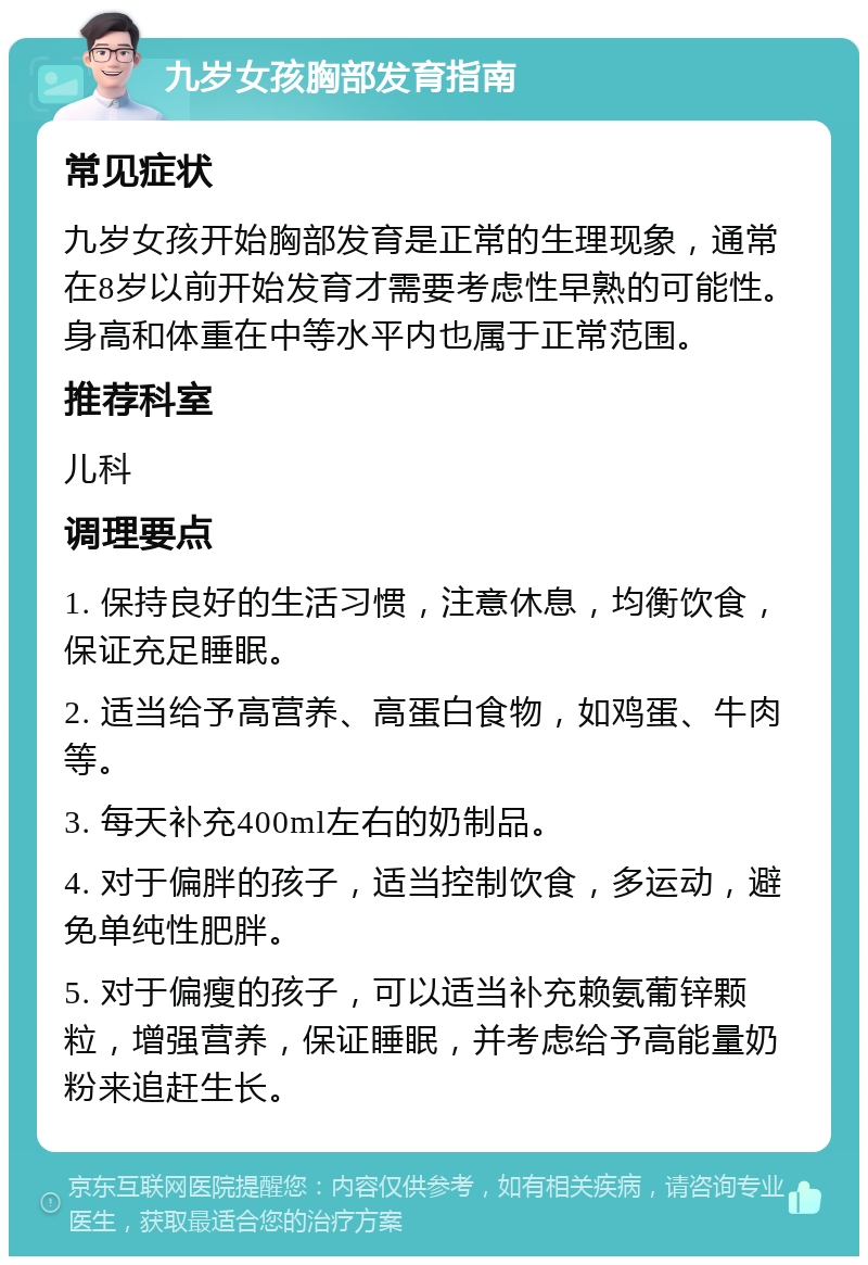 九岁女孩胸部发育指南 常见症状 九岁女孩开始胸部发育是正常的生理现象，通常在8岁以前开始发育才需要考虑性早熟的可能性。身高和体重在中等水平内也属于正常范围。 推荐科室 儿科 调理要点 1. 保持良好的生活习惯，注意休息，均衡饮食，保证充足睡眠。 2. 适当给予高营养、高蛋白食物，如鸡蛋、牛肉等。 3. 每天补充400ml左右的奶制品。 4. 对于偏胖的孩子，适当控制饮食，多运动，避免单纯性肥胖。 5. 对于偏瘦的孩子，可以适当补充赖氨葡锌颗粒，增强营养，保证睡眠，并考虑给予高能量奶粉来追赶生长。