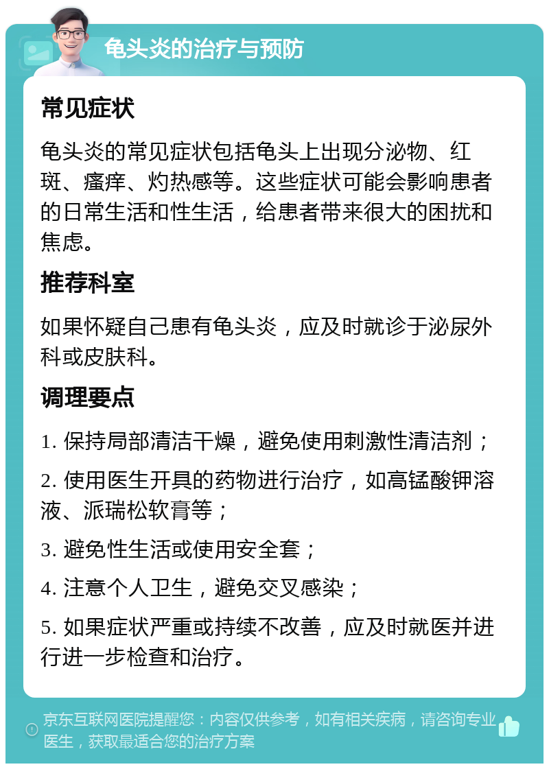 龟头炎的治疗与预防 常见症状 龟头炎的常见症状包括龟头上出现分泌物、红斑、瘙痒、灼热感等。这些症状可能会影响患者的日常生活和性生活，给患者带来很大的困扰和焦虑。 推荐科室 如果怀疑自己患有龟头炎，应及时就诊于泌尿外科或皮肤科。 调理要点 1. 保持局部清洁干燥，避免使用刺激性清洁剂； 2. 使用医生开具的药物进行治疗，如高锰酸钾溶液、派瑞松软膏等； 3. 避免性生活或使用安全套； 4. 注意个人卫生，避免交叉感染； 5. 如果症状严重或持续不改善，应及时就医并进行进一步检查和治疗。