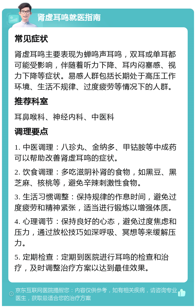 肾虚耳鸣就医指南 常见症状 肾虚耳鸣主要表现为蝉鸣声耳鸣，双耳或单耳都可能受影响，伴随着听力下降、耳内闷塞感、视力下降等症状。易感人群包括长期处于高压工作环境、生活不规律、过度疲劳等情况下的人群。 推荐科室 耳鼻喉科、神经内科、中医科 调理要点 1. 中医调理：八珍丸、金纳多、甲钴胺等中成药可以帮助改善肾虚耳鸣的症状。 2. 饮食调理：多吃滋阴补肾的食物，如黑豆、黑芝麻、核桃等，避免辛辣刺激性食物。 3. 生活习惯调整：保持规律的作息时间，避免过度疲劳和精神紧张，适当进行锻炼以增强体质。 4. 心理调节：保持良好的心态，避免过度焦虑和压力，通过放松技巧如深呼吸、冥想等来缓解压力。 5. 定期检查：定期到医院进行耳鸣的检查和治疗，及时调整治疗方案以达到最佳效果。