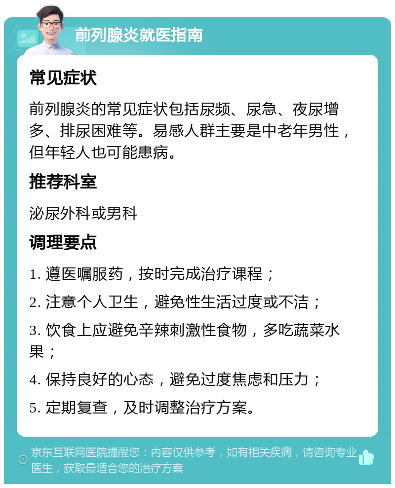 前列腺炎就医指南 常见症状 前列腺炎的常见症状包括尿频、尿急、夜尿增多、排尿困难等。易感人群主要是中老年男性，但年轻人也可能患病。 推荐科室 泌尿外科或男科 调理要点 1. 遵医嘱服药，按时完成治疗课程； 2. 注意个人卫生，避免性生活过度或不洁； 3. 饮食上应避免辛辣刺激性食物，多吃蔬菜水果； 4. 保持良好的心态，避免过度焦虑和压力； 5. 定期复查，及时调整治疗方案。