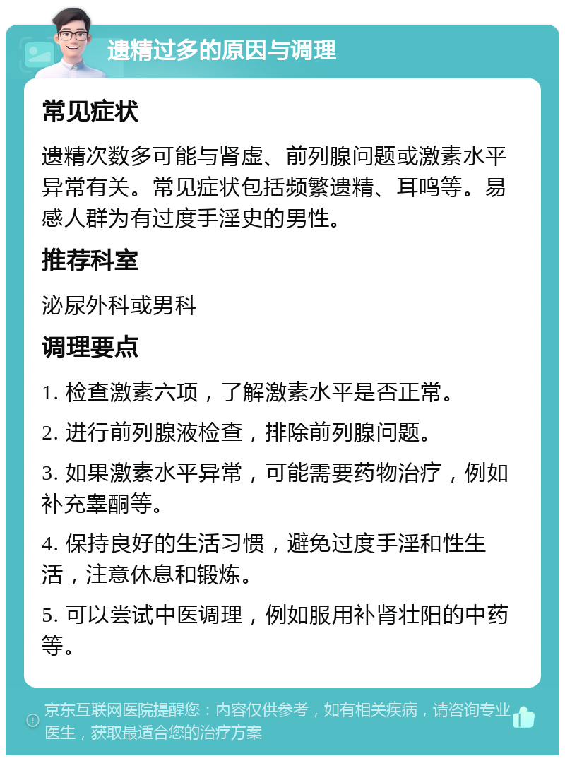 遗精过多的原因与调理 常见症状 遗精次数多可能与肾虚、前列腺问题或激素水平异常有关。常见症状包括频繁遗精、耳鸣等。易感人群为有过度手淫史的男性。 推荐科室 泌尿外科或男科 调理要点 1. 检查激素六项，了解激素水平是否正常。 2. 进行前列腺液检查，排除前列腺问题。 3. 如果激素水平异常，可能需要药物治疗，例如补充睾酮等。 4. 保持良好的生活习惯，避免过度手淫和性生活，注意休息和锻炼。 5. 可以尝试中医调理，例如服用补肾壮阳的中药等。