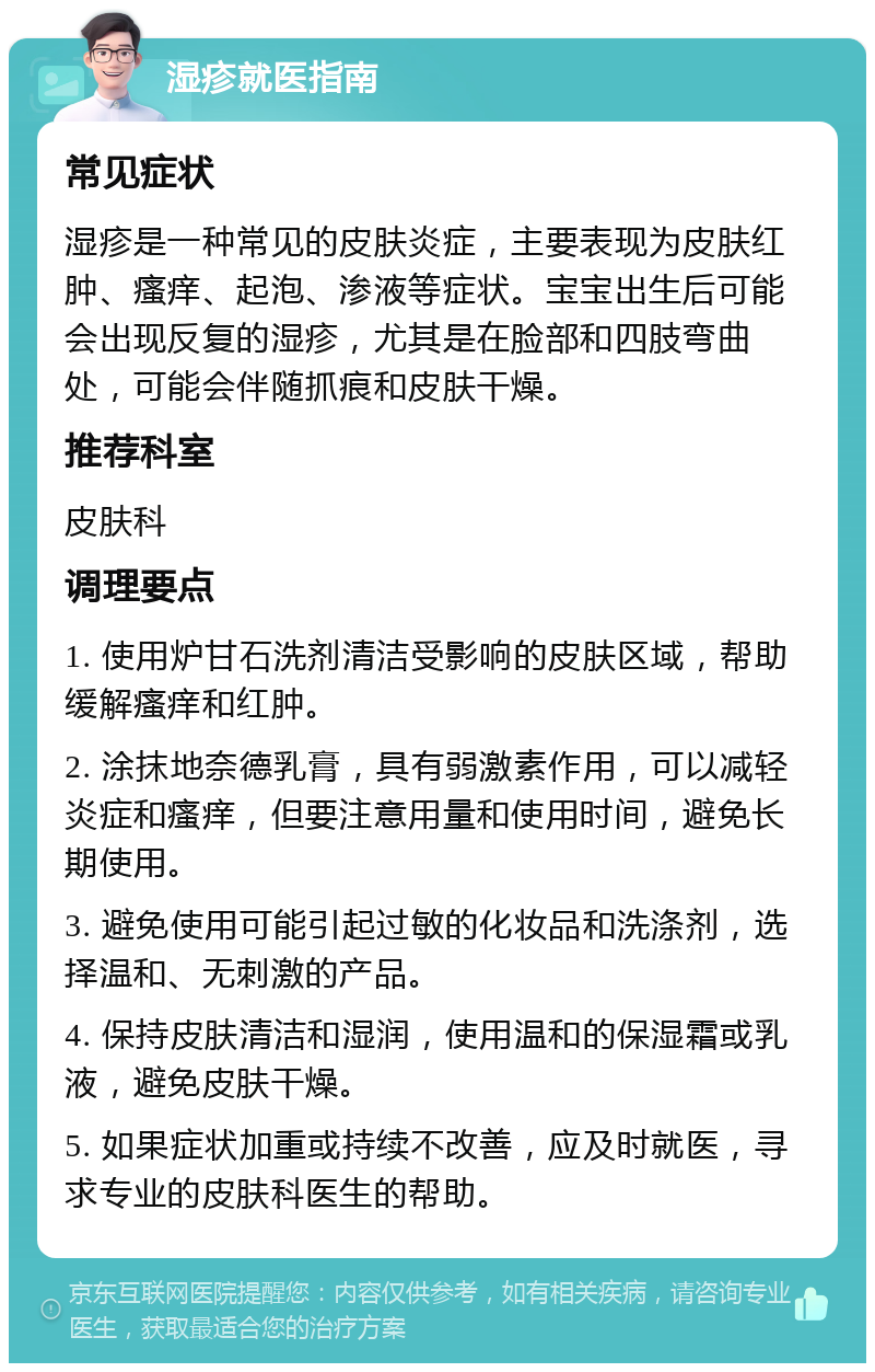 湿疹就医指南 常见症状 湿疹是一种常见的皮肤炎症，主要表现为皮肤红肿、瘙痒、起泡、渗液等症状。宝宝出生后可能会出现反复的湿疹，尤其是在脸部和四肢弯曲处，可能会伴随抓痕和皮肤干燥。 推荐科室 皮肤科 调理要点 1. 使用炉甘石洗剂清洁受影响的皮肤区域，帮助缓解瘙痒和红肿。 2. 涂抹地奈德乳膏，具有弱激素作用，可以减轻炎症和瘙痒，但要注意用量和使用时间，避免长期使用。 3. 避免使用可能引起过敏的化妆品和洗涤剂，选择温和、无刺激的产品。 4. 保持皮肤清洁和湿润，使用温和的保湿霜或乳液，避免皮肤干燥。 5. 如果症状加重或持续不改善，应及时就医，寻求专业的皮肤科医生的帮助。