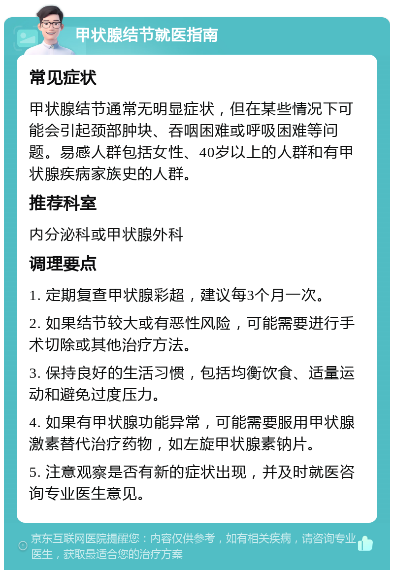 甲状腺结节就医指南 常见症状 甲状腺结节通常无明显症状，但在某些情况下可能会引起颈部肿块、吞咽困难或呼吸困难等问题。易感人群包括女性、40岁以上的人群和有甲状腺疾病家族史的人群。 推荐科室 内分泌科或甲状腺外科 调理要点 1. 定期复查甲状腺彩超，建议每3个月一次。 2. 如果结节较大或有恶性风险，可能需要进行手术切除或其他治疗方法。 3. 保持良好的生活习惯，包括均衡饮食、适量运动和避免过度压力。 4. 如果有甲状腺功能异常，可能需要服用甲状腺激素替代治疗药物，如左旋甲状腺素钠片。 5. 注意观察是否有新的症状出现，并及时就医咨询专业医生意见。