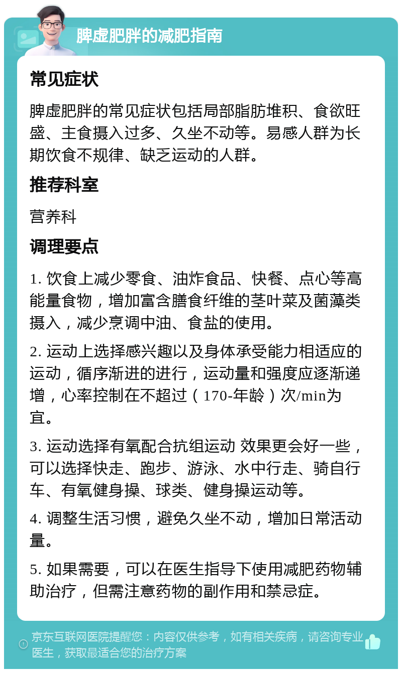 脾虚肥胖的减肥指南 常见症状 脾虚肥胖的常见症状包括局部脂肪堆积、食欲旺盛、主食摄入过多、久坐不动等。易感人群为长期饮食不规律、缺乏运动的人群。 推荐科室 营养科 调理要点 1. 饮食上减少零食、油炸食品、快餐、点心等高能量食物，增加富含膳食纤维的茎叶菜及菌藻类摄入，减少烹调中油、食盐的使用。 2. 运动上选择感兴趣以及身体承受能力相适应的运动，循序渐进的进行，运动量和强度应逐渐递增，心率控制在不超过（170-年龄）次/min为宜。 3. 运动选择有氧配合抗组运动 效果更会好一些，可以选择快走、跑步、游泳、水中行走、骑自行车、有氧健身操、球类、健身操运动等。 4. 调整生活习惯，避免久坐不动，增加日常活动量。 5. 如果需要，可以在医生指导下使用减肥药物辅助治疗，但需注意药物的副作用和禁忌症。